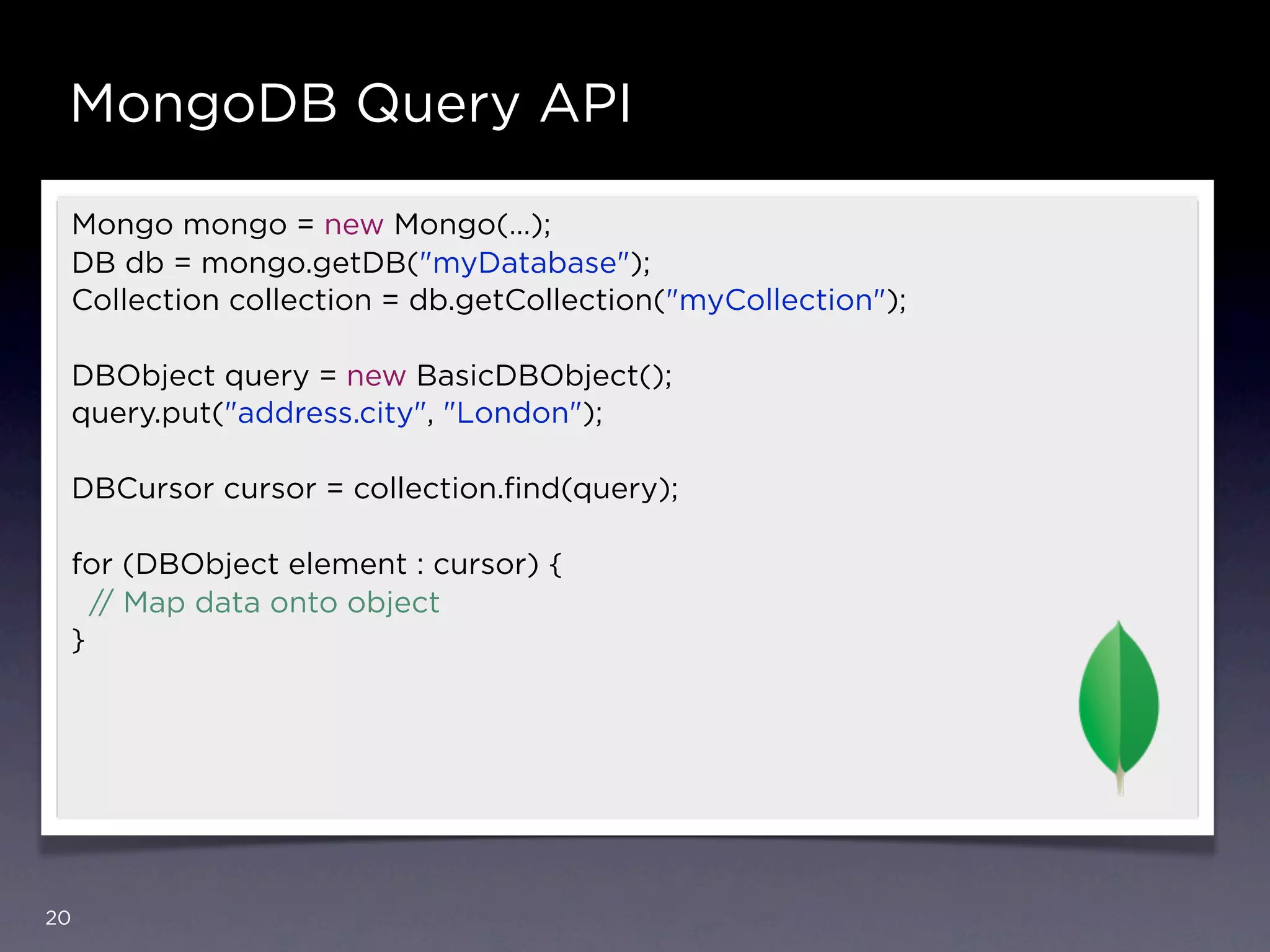 MongoDB Query API

 Mongo mongo = new Mongo(…);
 DB db = mongo.getDB("myDatabase");
 Collection collection = db.getCollection("myCollection");

 DBObject query = new BasicDBObject();
 query.put("address.city", "London");

 DBCursor cursor = collection.ﬁnd(query);

 for (DBObject element : cursor) {
   // Map data onto object
 }




20
 