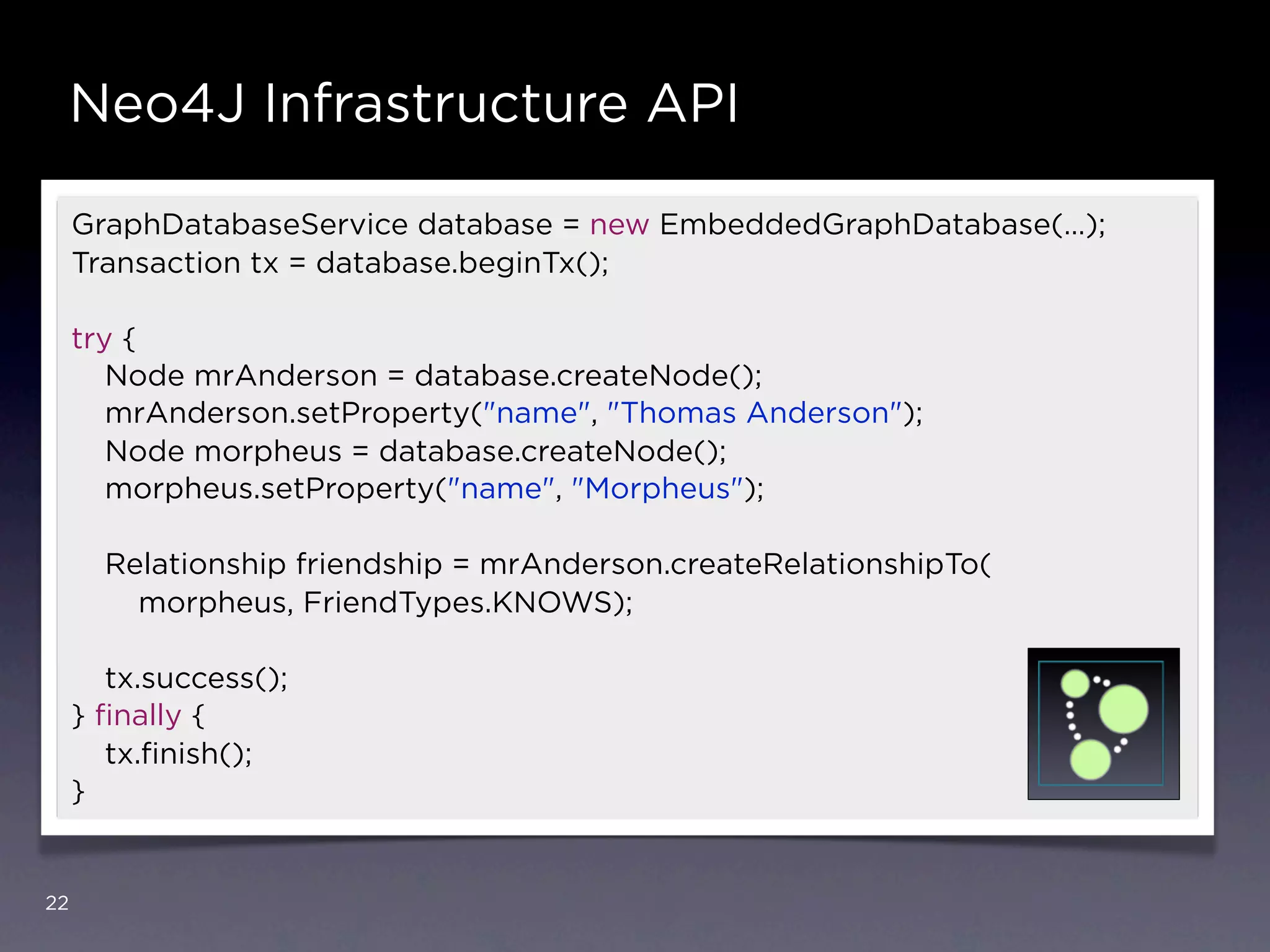 Neo4J Infrastructure API

     GraphDatabaseService database = new EmbeddedGraphDatabase(…);
     Transaction tx = database.beginTx();

     try {
        Node mrAnderson = database.createNode();
        mrAnderson.setProperty("name", "Thomas Anderson");
        Node morpheus = database.createNode();
        morpheus.setProperty("name", "Morpheus");

       Relationship friendship = mrAnderson.createRelationshipTo(
         morpheus, FriendTypes.KNOWS);

        tx.success();
     } ﬁnally {
        tx.ﬁnish();
     }


22
 
