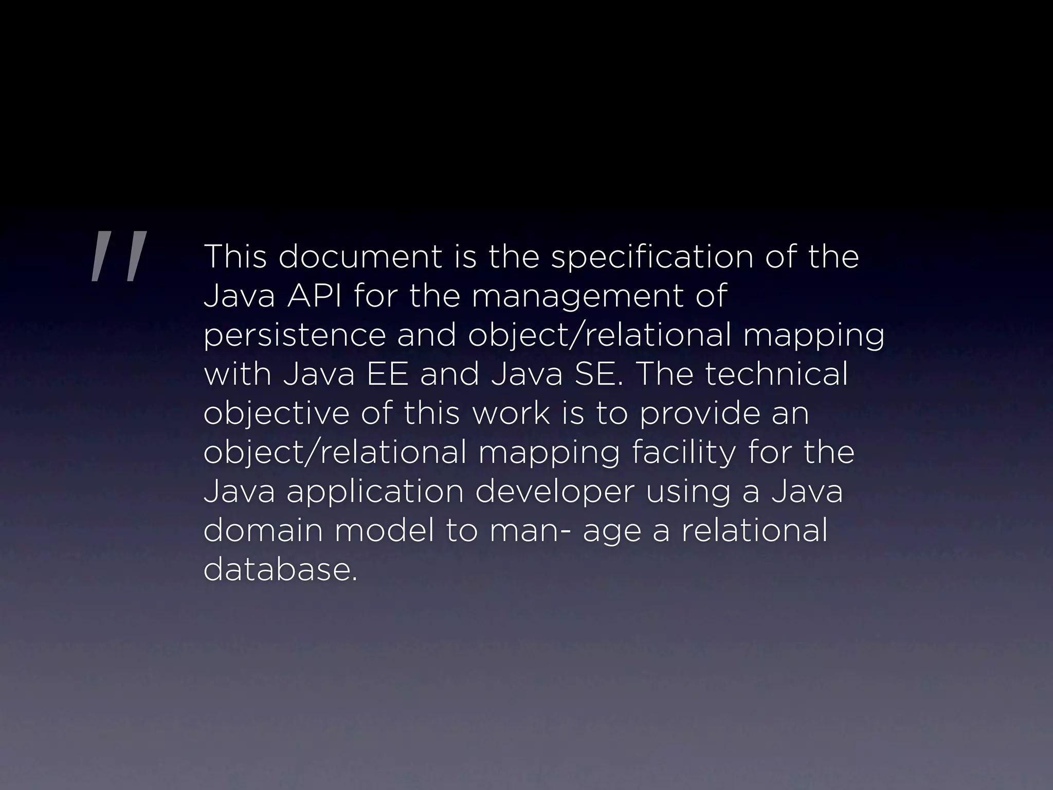 "
    This document is the speciﬁcation of the
    Java API for the management of
    persistence and object/relational mapping
    with Java EE and Java SE. The technical
    objective of this work is to provide an
    object/relational mapping facility for the
    Java application developer using a Java
    domain model to man- age a relational
    database.
 