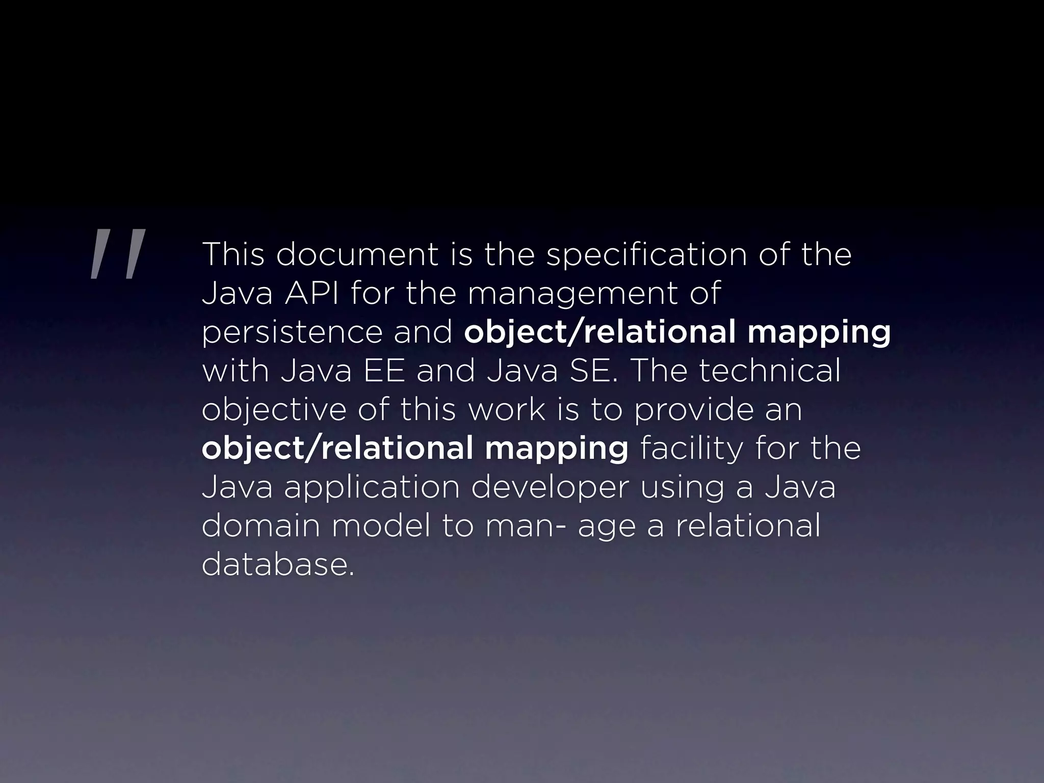 "
    This document is the speciﬁcation of the
    Java API for the management of
    persistence and object/relational mapping
    with Java EE and Java SE. The technical
    objective of this work is to provide an
    object/relational mapping facility for the
    Java application developer using a Java
    domain model to man- age a relational
    database.
 