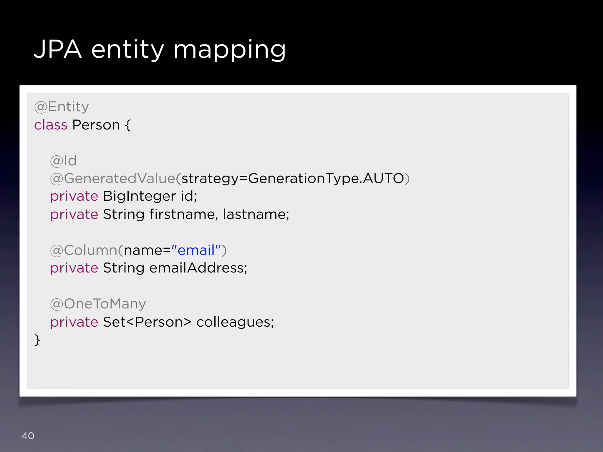 JPA entity mapping

 @Entity
 class Person {

     @Id
     @GeneratedValue(strategy=GenerationType.AUTO)
     private BigInteger id;
     private String ﬁrstname, lastname;

     @Column(name="email")
     private String emailAddress;

     @OneToMany
     private Set<Person> colleagues;
 }




40
 