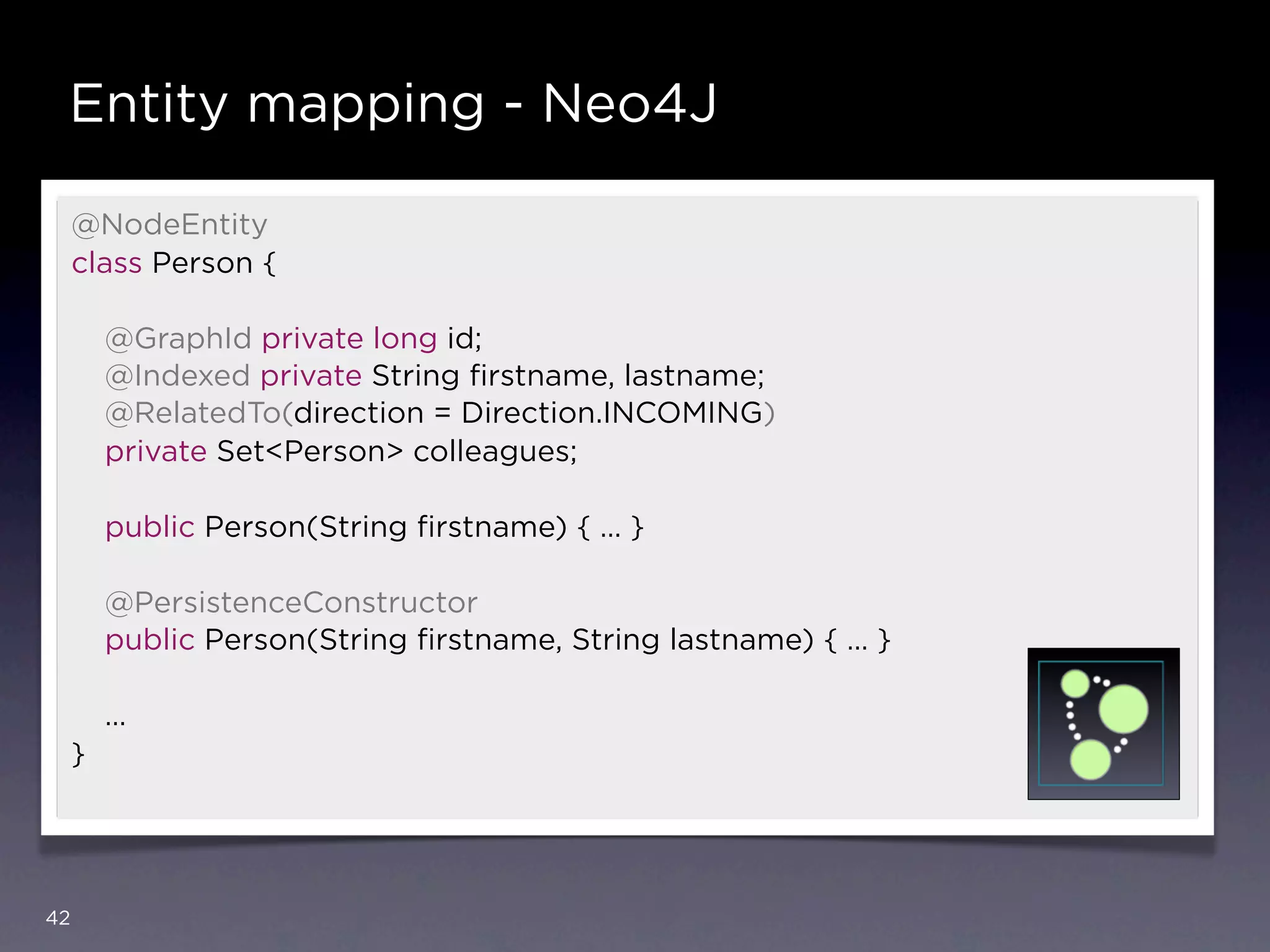 Entity mapping - Neo4J

     @NodeEntity
     class Person {

         @GraphId private long id;
         @Indexed private String ﬁrstname, lastname;
         @RelatedTo(direction = Direction.INCOMING)
         private Set<Person> colleagues;

         public Person(String ﬁrstname) { … }

         @PersistenceConstructor
         public Person(String ﬁrstname, String lastname) { … }

         …
     }




42
 