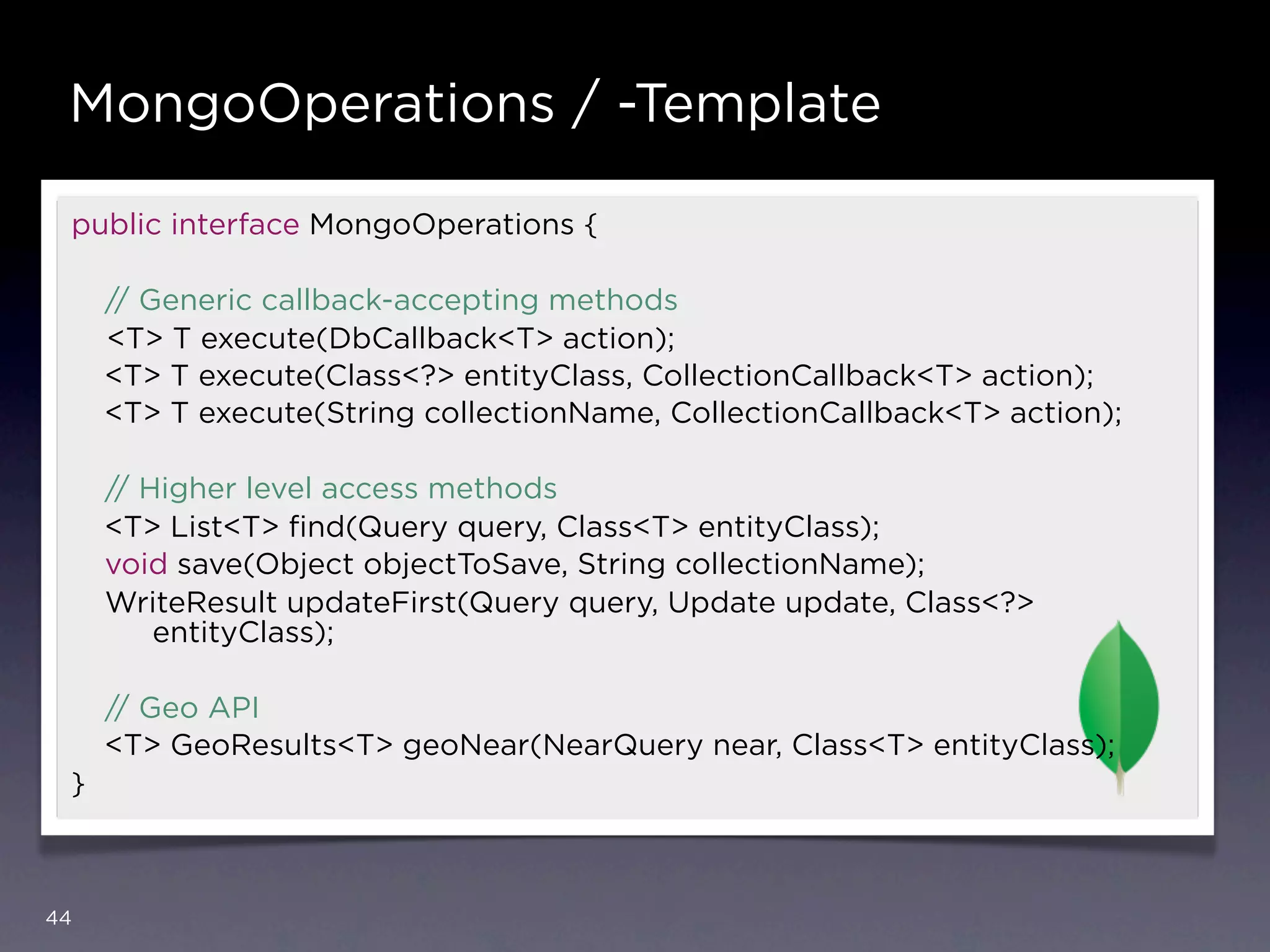 MongoOperations / -Template

 public interface MongoOperations {

     // Generic callback-accepting methods
     <T> T execute(DbCallback<T> action);
     <T> T execute(Class<?> entityClass, CollectionCallback<T> action);
     <T> T execute(String collectionName, CollectionCallback<T> action);

     // Higher level access methods
     <T> List<T> ﬁnd(Query query, Class<T> entityClass);
     void save(Object objectToSave, String collectionName);
     WriteResult updateFirst(Query query, Update update, Class<?>
         entityClass);

     // Geo API
     <T> GeoResults<T> geoNear(NearQuery near, Class<T> entityClass);
 }



44
 