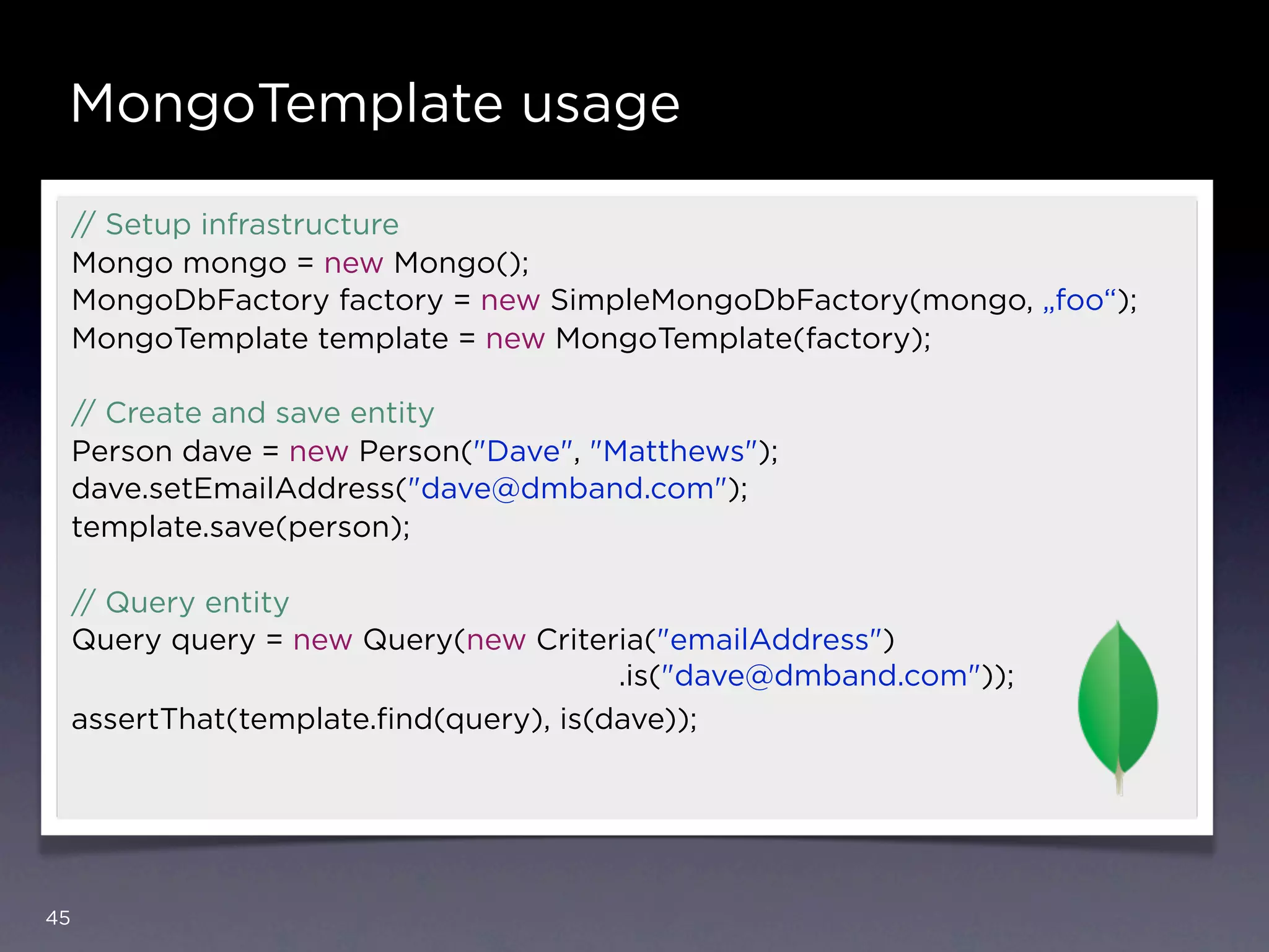 MongoTemplate usage

     // Setup infrastructure
     Mongo mongo = new Mongo();
     MongoDbFactory factory = new SimpleMongoDbFactory(mongo, „foo“);
     MongoTemplate template = new MongoTemplate(factory);

     // Create and save entity
     Person dave = new Person("Dave", "Matthews");
     dave.setEmailAddress("dave@dmband.com");
     template.save(person);

     // Query entity
     Query query = new Query(new Criteria("emailAddress")
                                         .is("dave@dmband.com"));
     assertThat(template.ﬁnd(query), is(dave));




45
 