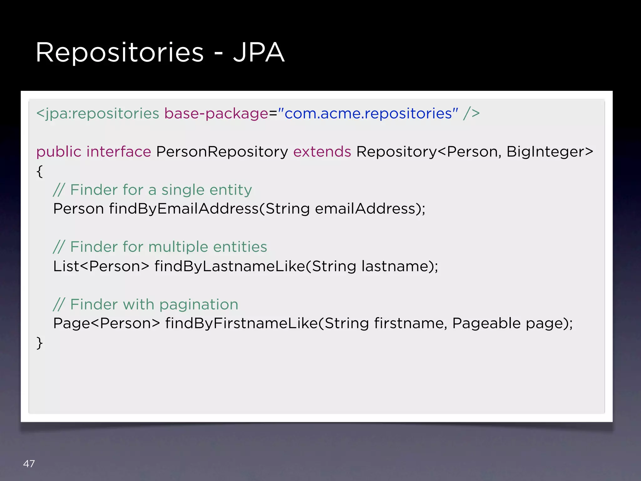 Repositories - JPA

     <jpa:repositories base-package="com.acme.repositories" />

     public interface PersonRepository extends Repository<Person, BigInteger>
     {
       // Finder for a single entity
       Person ﬁndByEmailAddress(String emailAddress);

         // Finder for multiple entities
         List<Person> ﬁndByLastnameLike(String lastname);

         // Finder with pagination
         Page<Person> ﬁndByFirstnameLike(String ﬁrstname, Pageable page);
     }




47
 