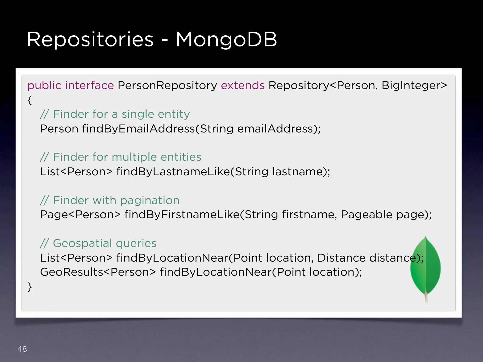 Repositories - MongoDB

     public interface PersonRepository extends Repository<Person, BigInteger>
     {
       // Finder for a single entity
       Person ﬁndByEmailAddress(String emailAddress);

         // Finder for multiple entities
         List<Person> ﬁndByLastnameLike(String lastname);

         // Finder with pagination
         Page<Person> ﬁndByFirstnameLike(String ﬁrstname, Pageable page);

         // Geospatial queries
         List<Person> ﬁndByLocationNear(Point location, Distance distance);
         GeoResults<Person> ﬁndByLocationNear(Point location);
     }




48
 