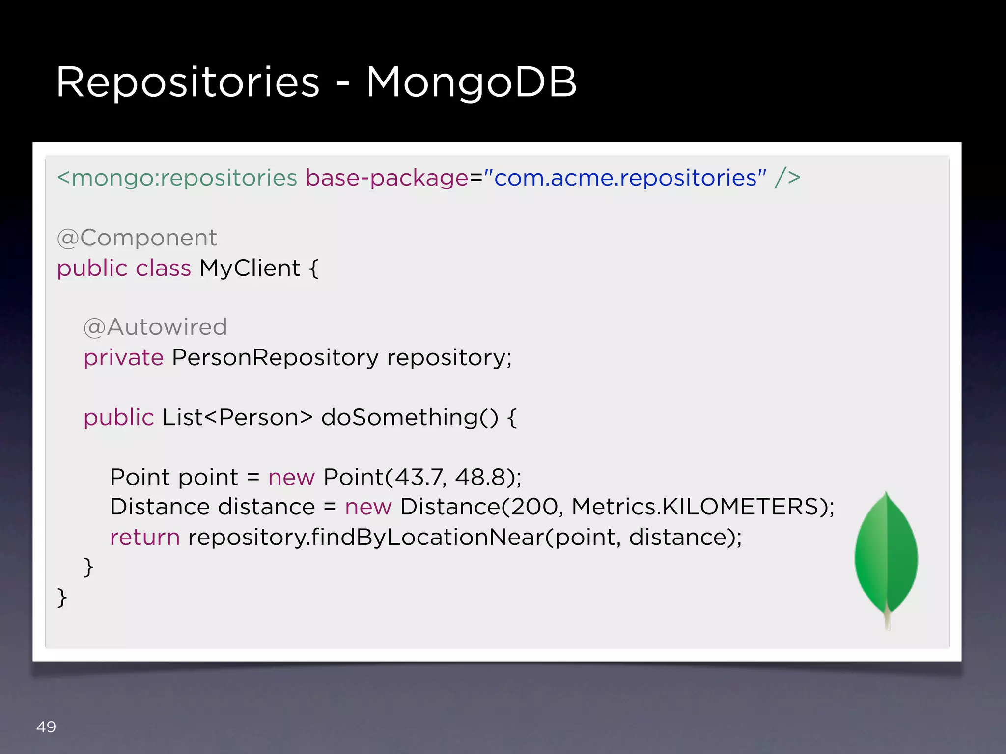 Repositories - MongoDB

     <mongo:repositories base-package="com.acme.repositories" />

     @Component
     public class MyClient {

         @Autowired
         private PersonRepository repository;

         public List<Person> doSomething() {

             Point point = new Point(43.7, 48.8);
             Distance distance = new Distance(200, Metrics.KILOMETERS);
             return repository.ﬁndByLocationNear(point, distance);
         }
     }




49
 