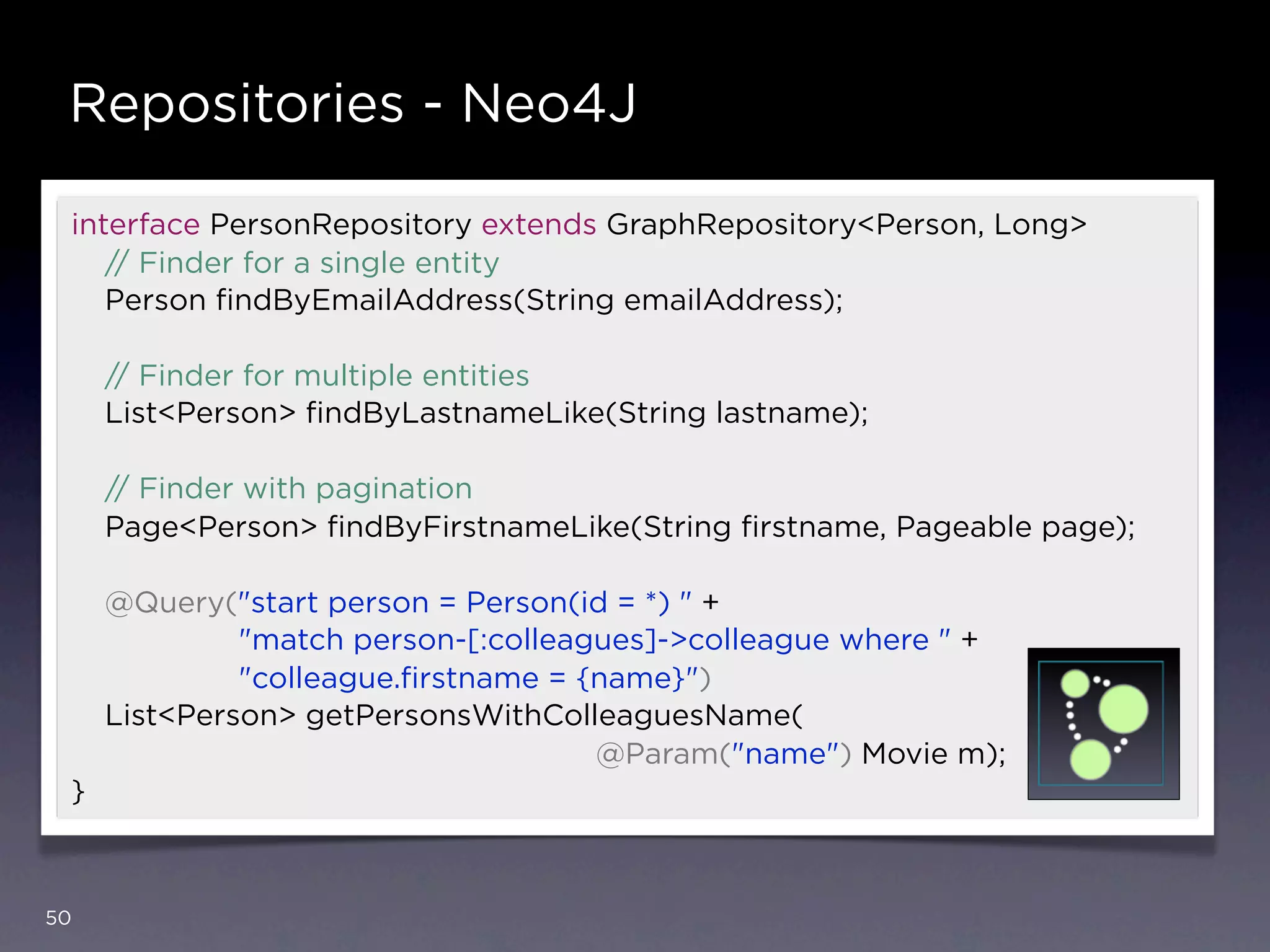 Repositories - Neo4J

 interface PersonRepository extends GraphRepository<Person, Long>
    // Finder for a single entity
    Person ﬁndByEmailAddress(String emailAddress);

     // Finder for multiple entities
     List<Person> ﬁndByLastnameLike(String lastname);

     // Finder with pagination
     Page<Person> ﬁndByFirstnameLike(String ﬁrstname, Pageable page);

     @Query("start person = Person(id = *) " +
              "match person-[:colleagues]->colleague where " +
              "colleague.ﬁrstname = {name}")
     List<Person> getPersonsWithColleaguesName(
                                     @Param("name") Movie m);
 }



50
 