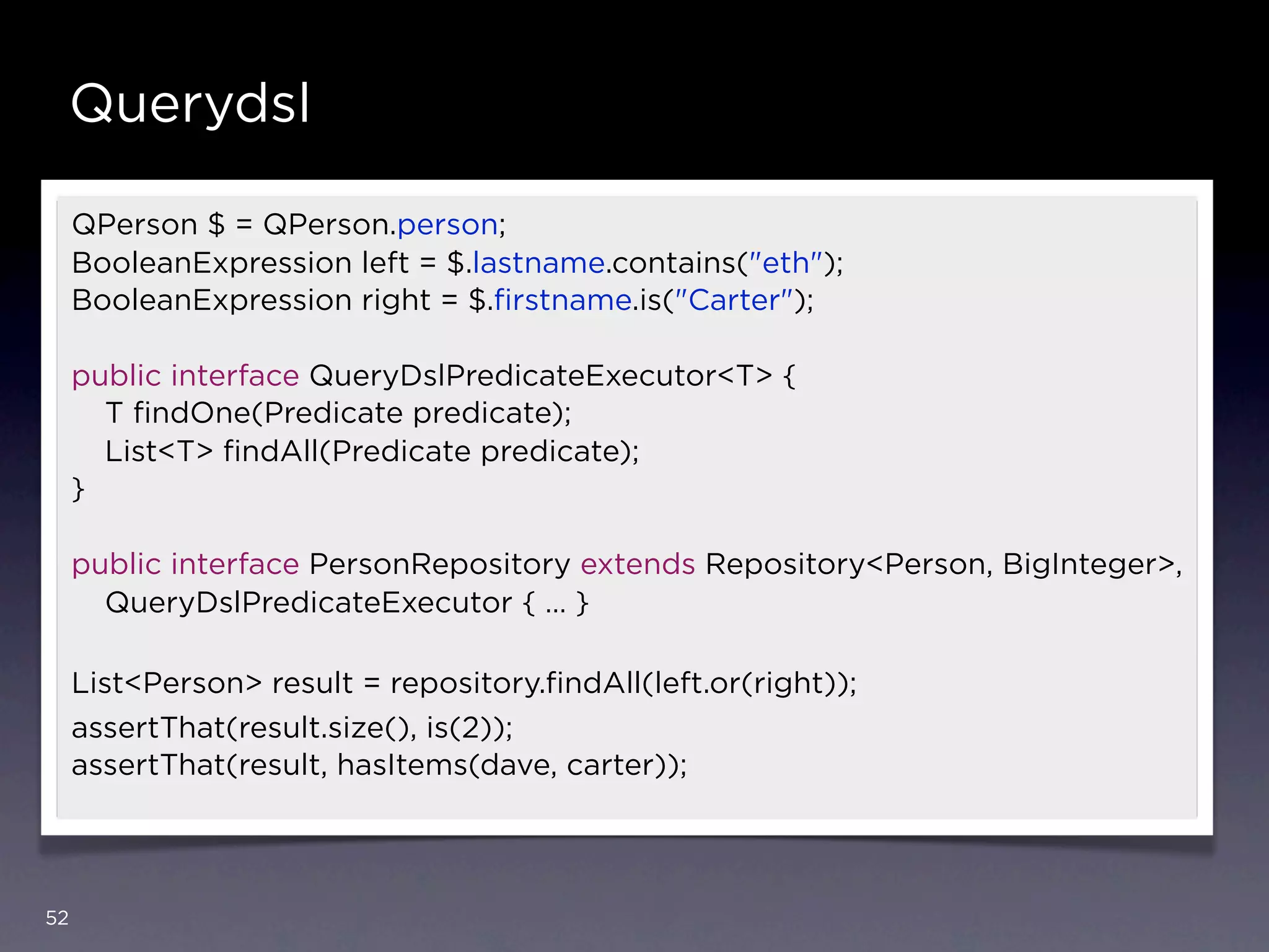Querydsl

     QPerson $ = QPerson.person;
     BooleanExpression left = $.lastname.contains("eth");
     BooleanExpression right = $.ﬁrstname.is("Carter");

     public interface QueryDslPredicateExecutor<T> {
       T ﬁndOne(Predicate predicate);
       List<T> ﬁndAll(Predicate predicate);
     }

     public interface PersonRepository extends Repository<Person, BigInteger>,
       QueryDslPredicateExecutor { … }

     List<Person> result = repository.ﬁndAll(left.or(right));
     assertThat(result.size(), is(2));
     assertThat(result, hasItems(dave, carter));




52
 