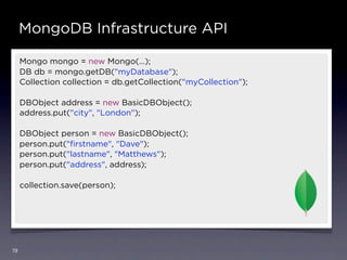 MongoDB Infrastructure API

     Mongo mongo = new Mongo(…);
     DB db = mongo.getDB("myDatabase");
     Collection collection = db.getCollection("myCollection");

     DBObject address = new BasicDBObject();
     address.put("city", "London");

     DBObject person = new BasicDBObject();
     person.put("ﬁrstname", "Dave");
     person.put("lastname", "Matthews");
     person.put("address", address);

     collection.save(person);




19
 