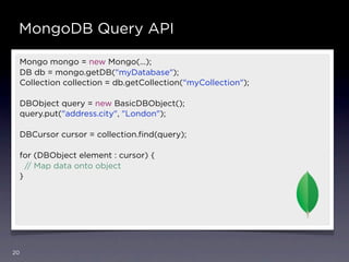 MongoDB Query API

 Mongo mongo = new Mongo(…);
 DB db = mongo.getDB("myDatabase");
 Collection collection = db.getCollection("myCollection");

 DBObject query = new BasicDBObject();
 query.put("address.city", "London");

 DBCursor cursor = collection.ﬁnd(query);

 for (DBObject element : cursor) {
   // Map data onto object
 }




20
 