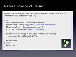 Neo4J Infrastructure API

     GraphDatabaseService database = new EmbeddedGraphDatabase(…);
     Transaction tx = database.beginTx();

     try {
        Node mrAnderson = database.createNode();
        mrAnderson.setProperty("name", "Thomas Anderson");
        Node morpheus = database.createNode();
        morpheus.setProperty("name", "Morpheus");

       Relationship friendship = mrAnderson.createRelationshipTo(
         morpheus, FriendTypes.KNOWS);

        tx.success();
     } ﬁnally {
        tx.ﬁnish();
     }


22
 