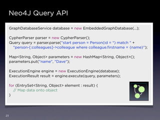 Neo4J Query API

     GraphDatabaseService database = new EmbeddedGraphDatabase(…);

     CypherParser parser = new CypherParser();
     Query query = parser.parse("start person = Person(id = *) match " +
       "person-[:colleagues]->colleague where colleague.ﬁrstname = {name}");

     Map<String, Object> parameters = new HashMap<String, Object>();
     parameters.put("name", "Dave");

     ExecutionEngine engine = new ExecutionEngine(database);
     ExecutionResult result = engine.execute(query, parameters);

     for (EntrySet<String, Object> element : result) {
       // Map data onto object
     }




23
 