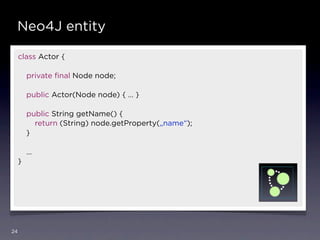 Neo4J entity

     class Actor {

         private ﬁnal Node node;

         public Actor(Node node) { … }

         public String getName() {
           return (String) node.getProperty(„name“);
         }

         …
     }




24
 