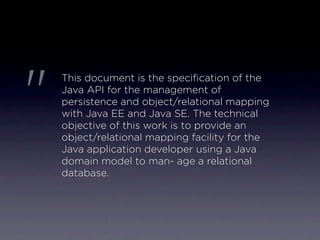 "
    This document is the speciﬁcation of the
    Java API for the management of
    persistence and object/relational mapping
    with Java EE and Java SE. The technical
    objective of this work is to provide an
    object/relational mapping facility for the
    Java application developer using a Java
    domain model to man- age a relational
    database.
 