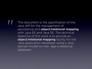 "
    This document is the speciﬁcation of the
    Java API for the management of
    persistence and object/relational mapping
    with Java EE and Java SE. The technical
    objective of this work is to provide an
    object/relational mapping facility for the
    Java application developer using a Java
    domain model to man- age a relational
    database.
 
