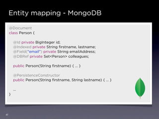 Entity mapping - MongoDB

     @Document
     class Person {

         @Id private BigInteger id;
         @Indexed private String ﬁrstname, lastname;
         @Field("email") private String emailAddress;
         @DBRef private Set<Person> colleagues;

         public Person(String ﬁrstname) { … }

         @PersistenceConstructor
         public Person(String ﬁrstname, String lastname) { … }

         …
     }




41
 