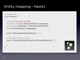 Entity mapping - Neo4J

     @NodeEntity
     class Person {

         @GraphId private long id;
         @Indexed private String ﬁrstname, lastname;
         @RelatedTo(direction = Direction.INCOMING)
         private Set<Person> colleagues;

         public Person(String ﬁrstname) { … }

         @PersistenceConstructor
         public Person(String ﬁrstname, String lastname) { … }

         …
     }




42
 