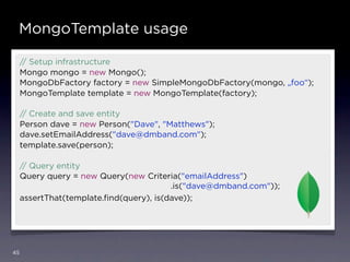 MongoTemplate usage

     // Setup infrastructure
     Mongo mongo = new Mongo();
     MongoDbFactory factory = new SimpleMongoDbFactory(mongo, „foo“);
     MongoTemplate template = new MongoTemplate(factory);

     // Create and save entity
     Person dave = new Person("Dave", "Matthews");
     dave.setEmailAddress("dave@dmband.com");
     template.save(person);

     // Query entity
     Query query = new Query(new Criteria("emailAddress")
                                         .is("dave@dmband.com"));
     assertThat(template.ﬁnd(query), is(dave));




45
 