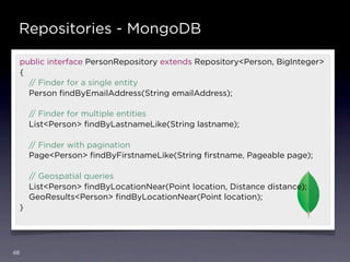 Repositories - MongoDB

     public interface PersonRepository extends Repository<Person, BigInteger>
     {
       // Finder for a single entity
       Person ﬁndByEmailAddress(String emailAddress);

         // Finder for multiple entities
         List<Person> ﬁndByLastnameLike(String lastname);

         // Finder with pagination
         Page<Person> ﬁndByFirstnameLike(String ﬁrstname, Pageable page);

         // Geospatial queries
         List<Person> ﬁndByLocationNear(Point location, Distance distance);
         GeoResults<Person> ﬁndByLocationNear(Point location);
     }




48
 
