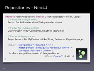 Repositories - Neo4J

 interface PersonRepository extends GraphRepository<Person, Long>
    // Finder for a single entity
    Person ﬁndByEmailAddress(String emailAddress);

     // Finder for multiple entities
     List<Person> ﬁndByLastnameLike(String lastname);

     // Finder with pagination
     Page<Person> ﬁndByFirstnameLike(String ﬁrstname, Pageable page);

     @Query("start person = Person(id = *) " +
              "match person-[:colleagues]->colleague where " +
              "colleague.ﬁrstname = {name}")
     List<Person> getPersonsWithColleaguesName(
                                     @Param("name") Movie m);
 }



50
 