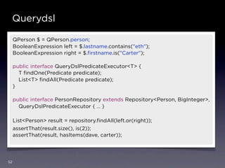 Querydsl

     QPerson $ = QPerson.person;
     BooleanExpression left = $.lastname.contains("eth");
     BooleanExpression right = $.ﬁrstname.is("Carter");

     public interface QueryDslPredicateExecutor<T> {
       T ﬁndOne(Predicate predicate);
       List<T> ﬁndAll(Predicate predicate);
     }

     public interface PersonRepository extends Repository<Person, BigInteger>,
       QueryDslPredicateExecutor { … }

     List<Person> result = repository.ﬁndAll(left.or(right));
     assertThat(result.size(), is(2));
     assertThat(result, hasItems(dave, carter));




52
 