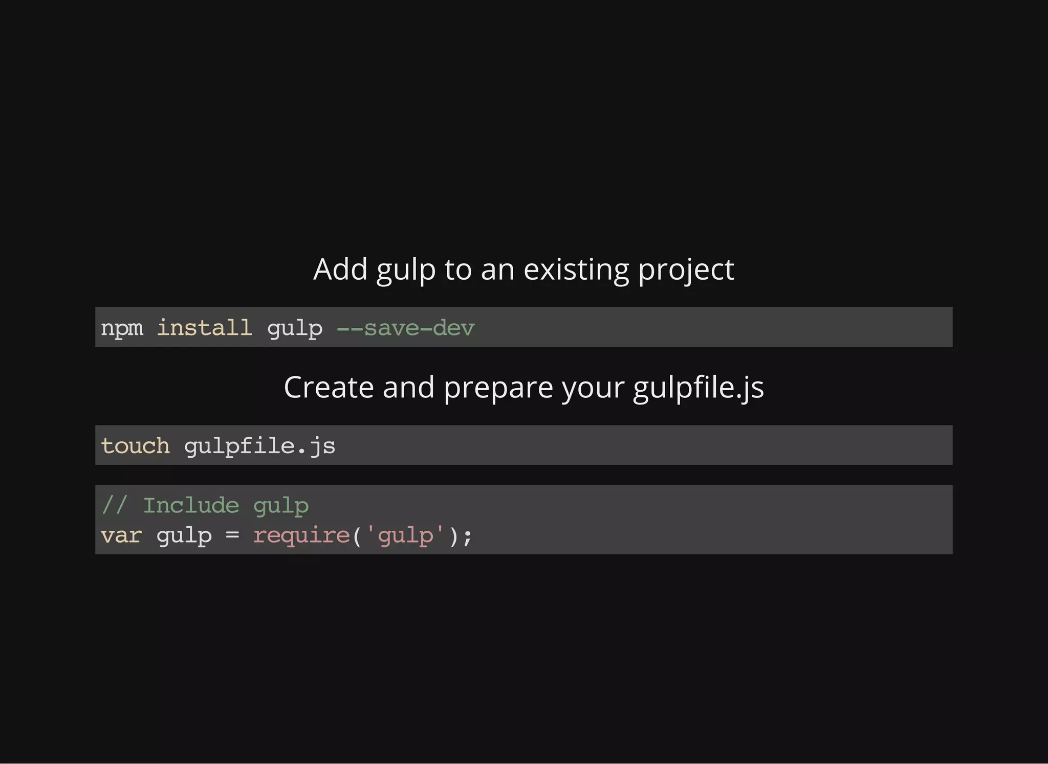 Add gulp to an existing project
npminstallgulp--save-dev
Create and prepare your gulpfile.js
touchgulpfile.js
//Includegulp
vargulp=require('gulp');
 