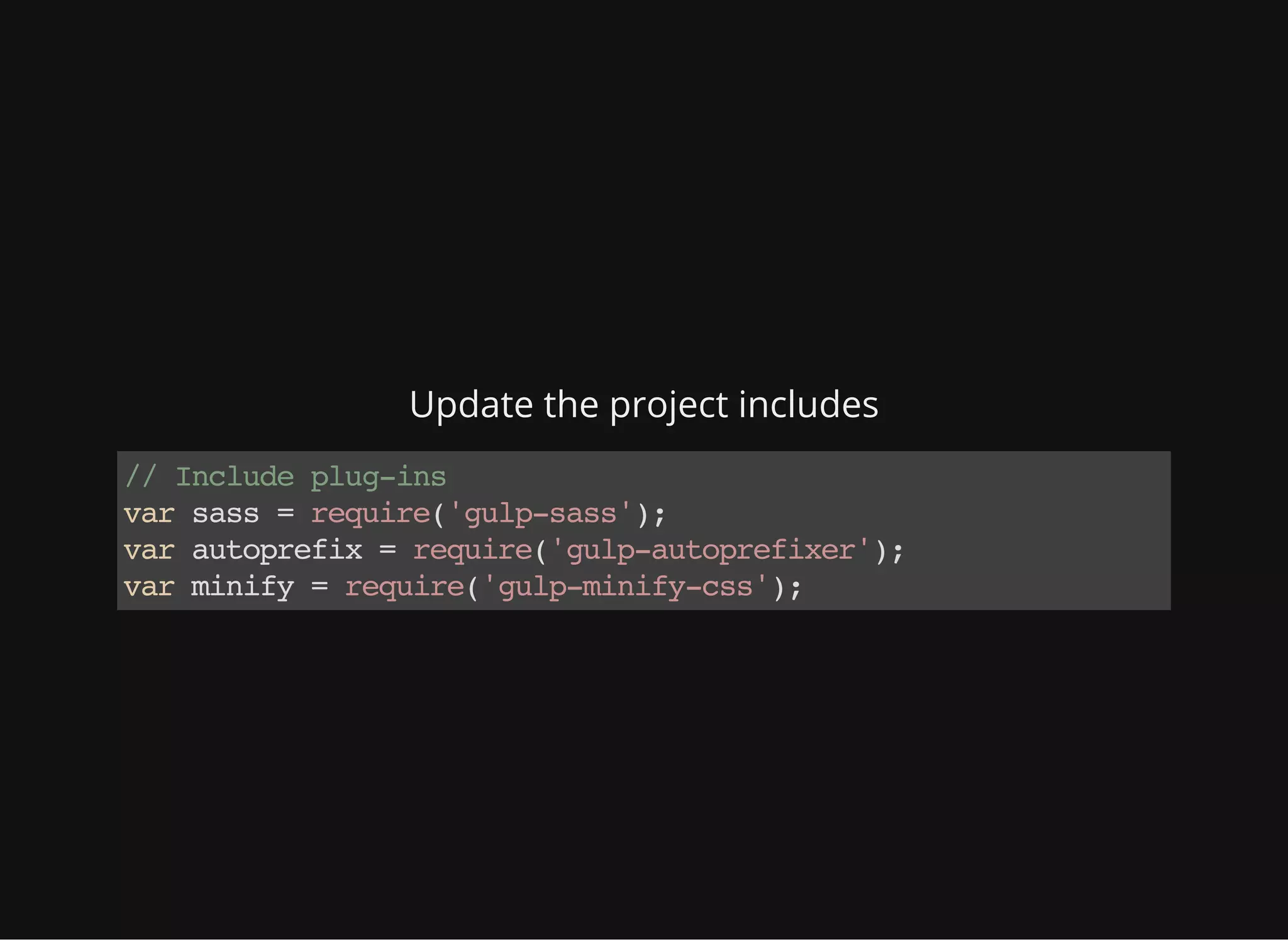 Update the project includes
//Includeplug-ins
varsass=require('gulp-sass');
varautoprefix=require('gulp-autoprefixer');
varminify=require('gulp-minify-css');
 