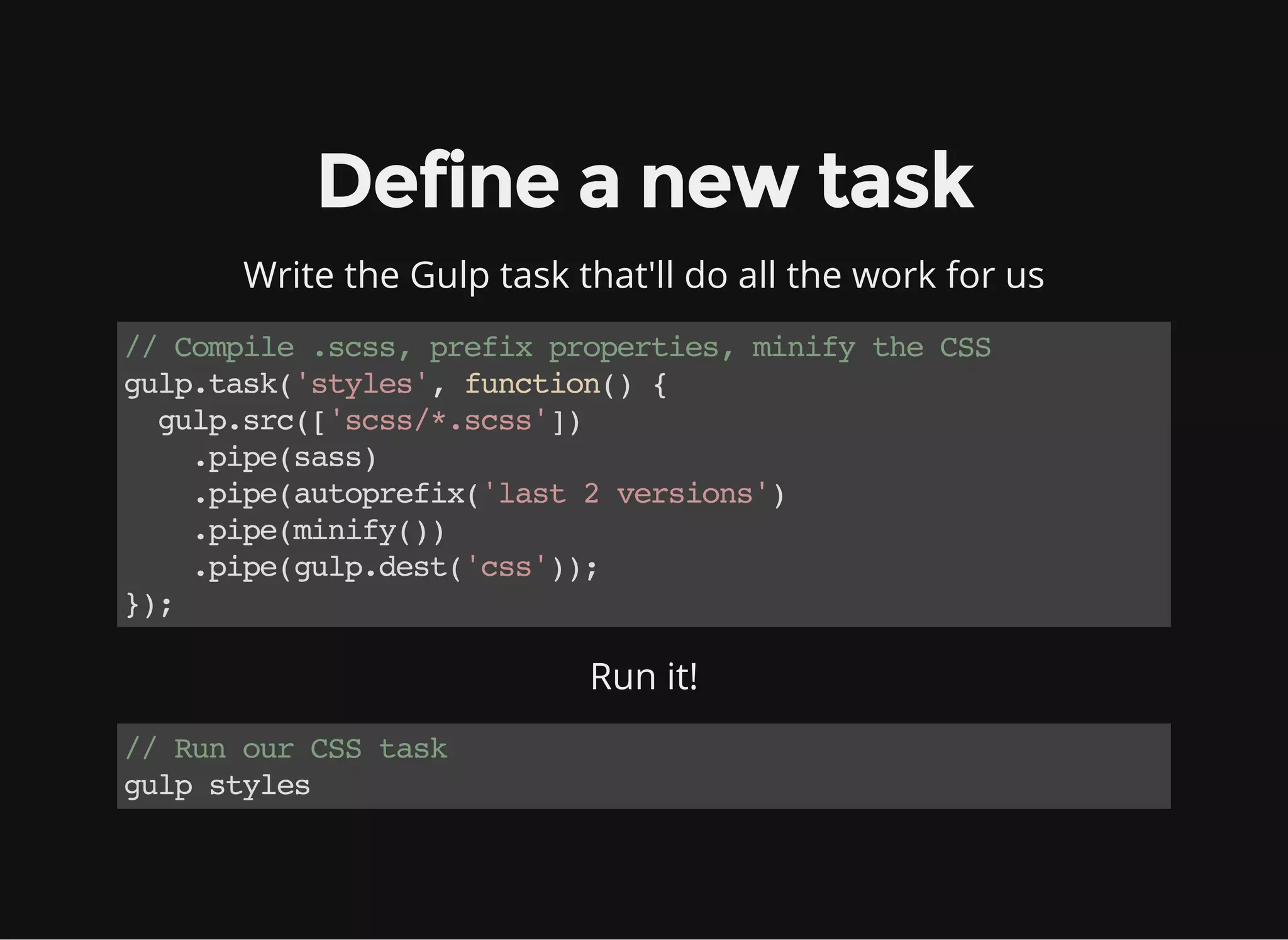 Define a new task
Write the Gulp task that'll do all the work for us
//Compile.scss,prefixproperties,minifytheCSS
gulp.task('styles',function(){
gulp.src(['scss/*.scss'])
.pipe(sass)
.pipe(autoprefix('last2versions')
.pipe(minify())
.pipe(gulp.dest('css'));
});
Run it!
//RunourCSStask
gulpstyles
 