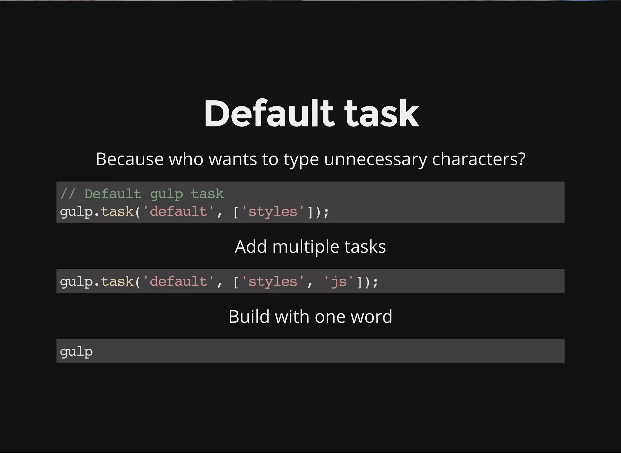 Default task
Because who wants to type unnecessary characters?
//Defaultgulptask
gulp.task('default',['styles']);
Add multiple tasks
gulp.task('default',['styles','js']);
Build with one word
gulp
 