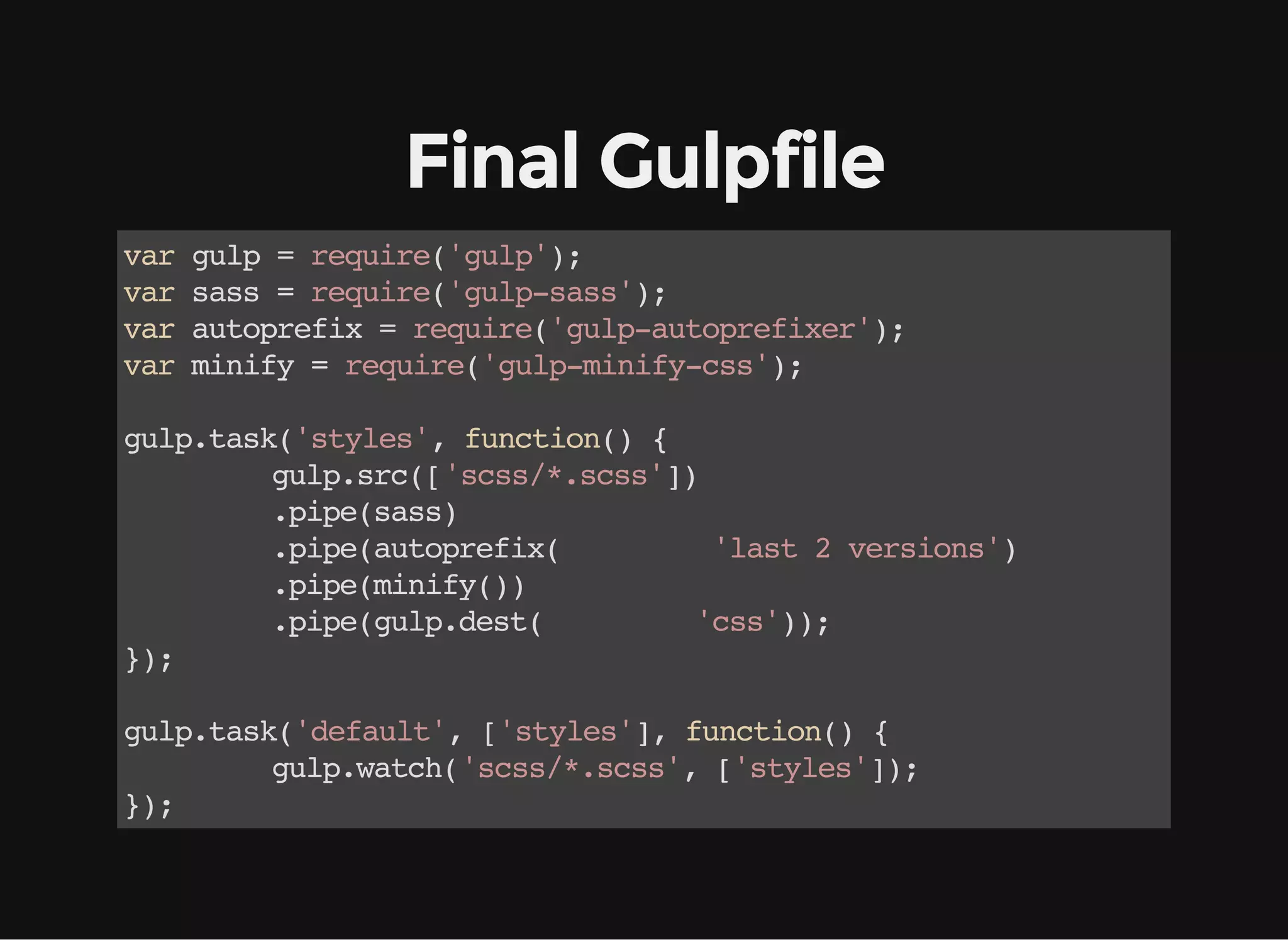 Final Gulpfile
vargulp=require('gulp');
varsass=require('gulp-sass');
varautoprefix=require('gulp-autoprefixer');
varminify=require('gulp-minify-css');
gulp.task('styles',function(){
gulp.src(['scss/*.scss'])
.pipe(sass)
.pipe(autoprefix( 'last2versions')
.pipe(minify())
.pipe(gulp.dest( 'css'));
});
gulp.task('default',['styles'],function(){
gulp.watch('scss/*.scss',['styles']);
});
 