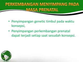 • Penyimpangan genetic timbul pada waktu
  konsepsi,
• Penyimpangan perkembangan prenatal
  dapat terjadi setiap saat sesudah konsepsi.
 