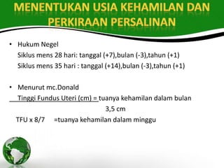 • Hukum Negel
  Siklus mens 28 hari: tanggal (+7),bulan (-3),tahun (+1)
  Siklus mens 35 hari : tanggal (+14),bulan (-3),tahun (+1)

• Menurut mc.Donald
  Tinggi Fundus Uteri (cm) = tuanya kehamilan dalam bulan
                               3,5 cm
  TFU x 8/7 =tuanya kehamilan dalam minggu
 
