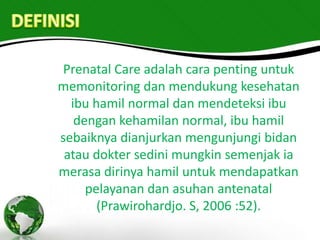 Prenatal Care adalah cara penting untuk
memonitoring dan mendukung kesehatan
  ibu hamil normal dan mendeteksi ibu
   dengan kehamilan normal, ibu hamil
sebaiknya dianjurkan mengunjungi bidan
 atau dokter sedini mungkin semenjak ia
merasa dirinya hamil untuk mendapatkan
     pelayanan dan asuhan antenatal
       (Prawirohardjo. S, 2006 :52).
 