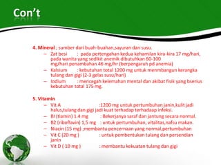 Con’t

   4. Mineral ; sumber dari buah-buahan,sayuran dan susu.
        – Zat besi     : pada pertengahan kedua kehamilan kira-kira 17 mg/hari,
           pada wanita yang sedikit anemik dibutuhkan 60-100
           mg/hari.penambahan 46 mg/hr (berpengaruh pd anemia)
        – Kalsium      : kebutuhan total 1200 mg untuk menmbangun kerangka
           tulang dan gigi (2-3 gelas susu/hari)
        – Iodium       : mencegah kelemahan mental dan akibat fisik yang bserius
           kebutuhan total 175 mg.

   5. Vitamin
         – Vit A                   :1200 mg untuk pertumbuhan janin,kulit jadi
           halus,tulang dan gigi jadi kuat terhadap terhadaap infeksi.
         – BI (tiamin) 1.4 mg       : Bekerjanya saraf dan jantung secara normal.
         – B2 (riboflavin) 1,5 mg : untuk pertumbuhan, vitalitas,nafsu makan.
         – Niacin (15 mg) ;membantu pencernaan yang normal,pertumbuhan
         – Vit C (20 mg )          : untuk pembentukan tulang dan persendian
           janin
         – Vit D ( 10 mg )         : membantu kekuatan tulang dan gigi
 