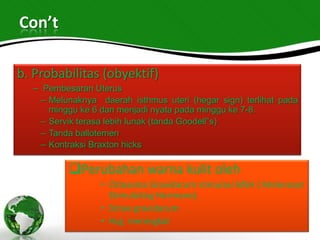 Con’t

b. Probabilitas (obyektif)
  – Pembesaran Uterus
    – Melunaknya daerah isthmus uteri (hegar sign) terlihat pada
      minggu ke 6 dan menjadi nyata pada minggu ke 7-8.
    – Servik terasa lebih lunak (tanda Goodell”s)
    – Tanda ballotemen
    – Kontraksi Braxton hicks

          Perubahan warna kulit oleh
                 • Chloasma Gravidarum stimulasi MSH ( Melanosyt
                   Stimulating Hormone).
                 • Striae gravidarum
                 • Hcg meningkat
 