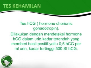 Tes hCG ( hormone chorionic
             gonadotropin).
Dilakukan dengan mendeteksi hormone
 hCG dalam urin.kadar terendah yang
memberi hasil positif yaitu 0,5 hCG per
  ml urin, kadar tertinggi 500 SI hCG.
 