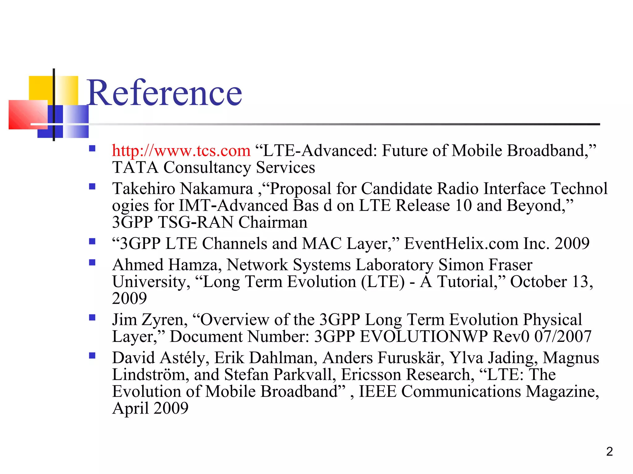2 
Reference 
 http://www.tcs.com “LTE-Advanced: Future of Mobile Broadband,” 
TATA Consultancy Services 
 Takehiro Nakamura ,“Proposal for Candidate Radio Interface Technol 
ogies for IMT Advanced Bas d on ‐ LTE Release 10 and Beyond,” 
3GPP TSG‐RAN Chairman 
 “3GPP LTE Channels and MAC Layer,” EventHelix.com Inc. 2009 
 Ahmed Hamza, Network Systems Laboratory Simon Fraser 
University, “Long Term Evolution (LTE) - A Tutorial,” October 13, 
2009 
 Jim Zyren, “Overview of the 3GPP Long Term Evolution Physical 
Layer,” Document Number: 3GPP EVOLUTIONWP Rev0 07/2007 
 David Astély, Erik Dahlman, Anders Furuskär, Ylva Jading, Magnus 
Lindström, and Stefan Parkvall, Ericsson Research, “LTE: The 
Evolution of Mobile Broadband” , IEEE Communications Magazine, 
April 2009 
 