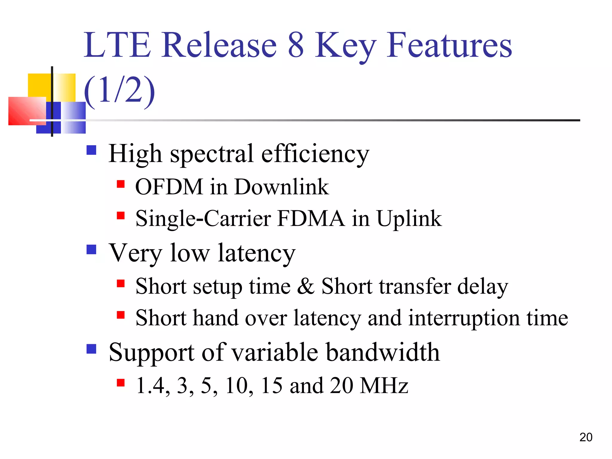 20 
LTE Release 8 Key Features 
(1/2) 
 High spectral efficiency 
 OFDM in Downlink 
 Single‐Carrier FDMA in Uplink 
 Very low latency 
 Short setup time & Short transfer delay 
 Short hand over latency and interruption time 
 Support of variable bandwidth 
 1.4, 3, 5, 10, 15 and 20 MHz 
 