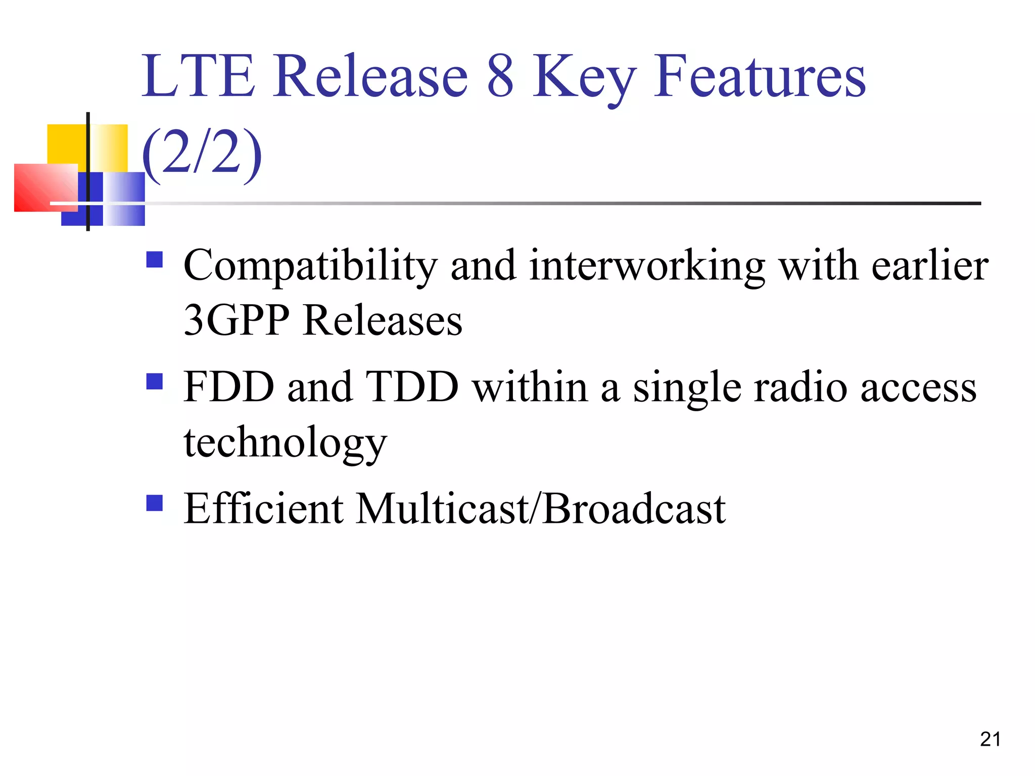 21 
LTE Release 8 Key Features 
(2/2) 
 Compatibility and interworking with earlier 
3GPP Releases 
 FDD and TDD within a single radio access 
technology 
 Efficient Multicast/Broadcast 
 