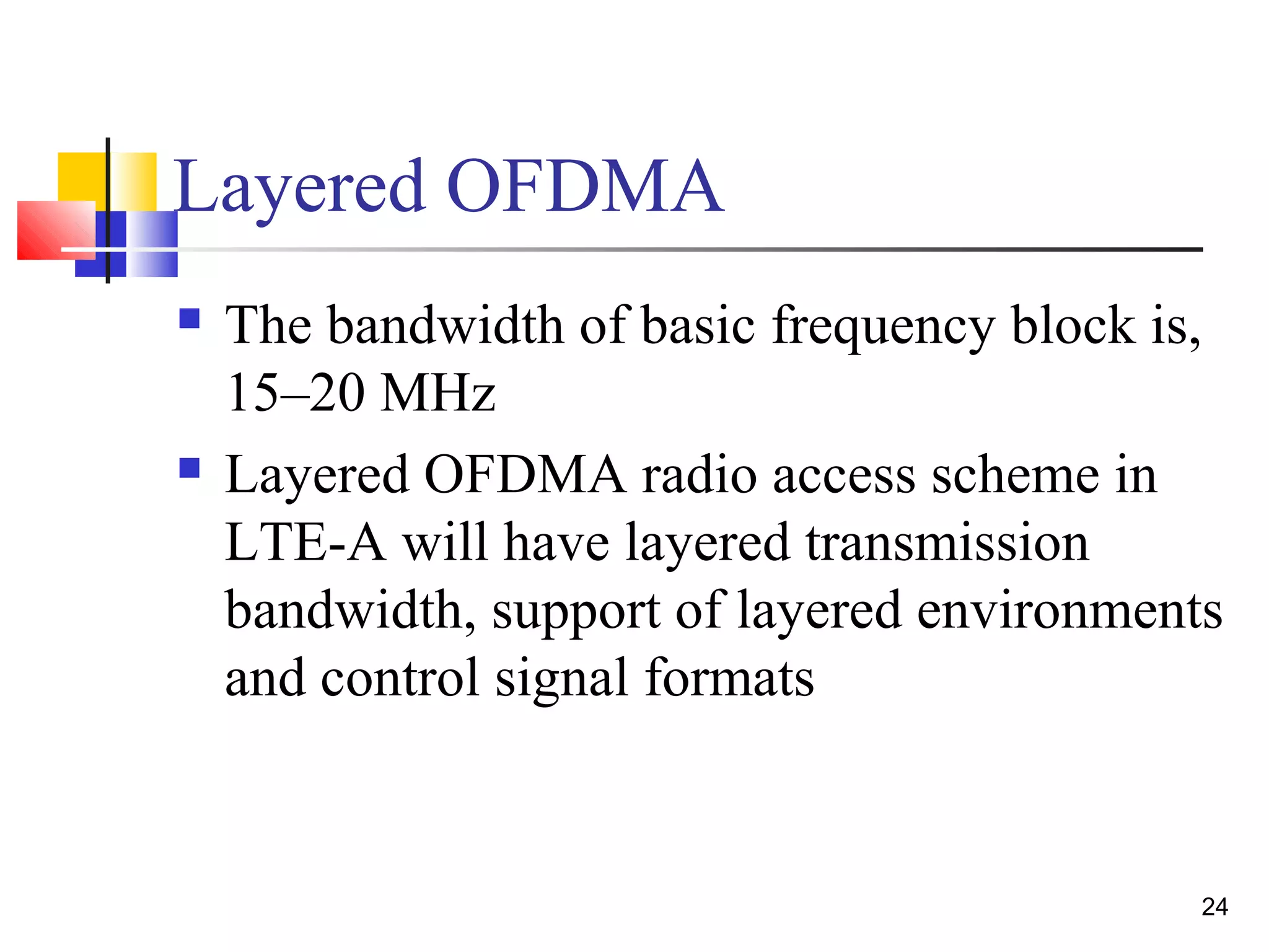 24 
Layered OFDMA 
 The bandwidth of basic frequency block is, 
15–20 MHz 
 Layered OFDMA radio access scheme in 
LTE-A will have layered transmission 
bandwidth, support of layered environments 
and control signal formats 
 