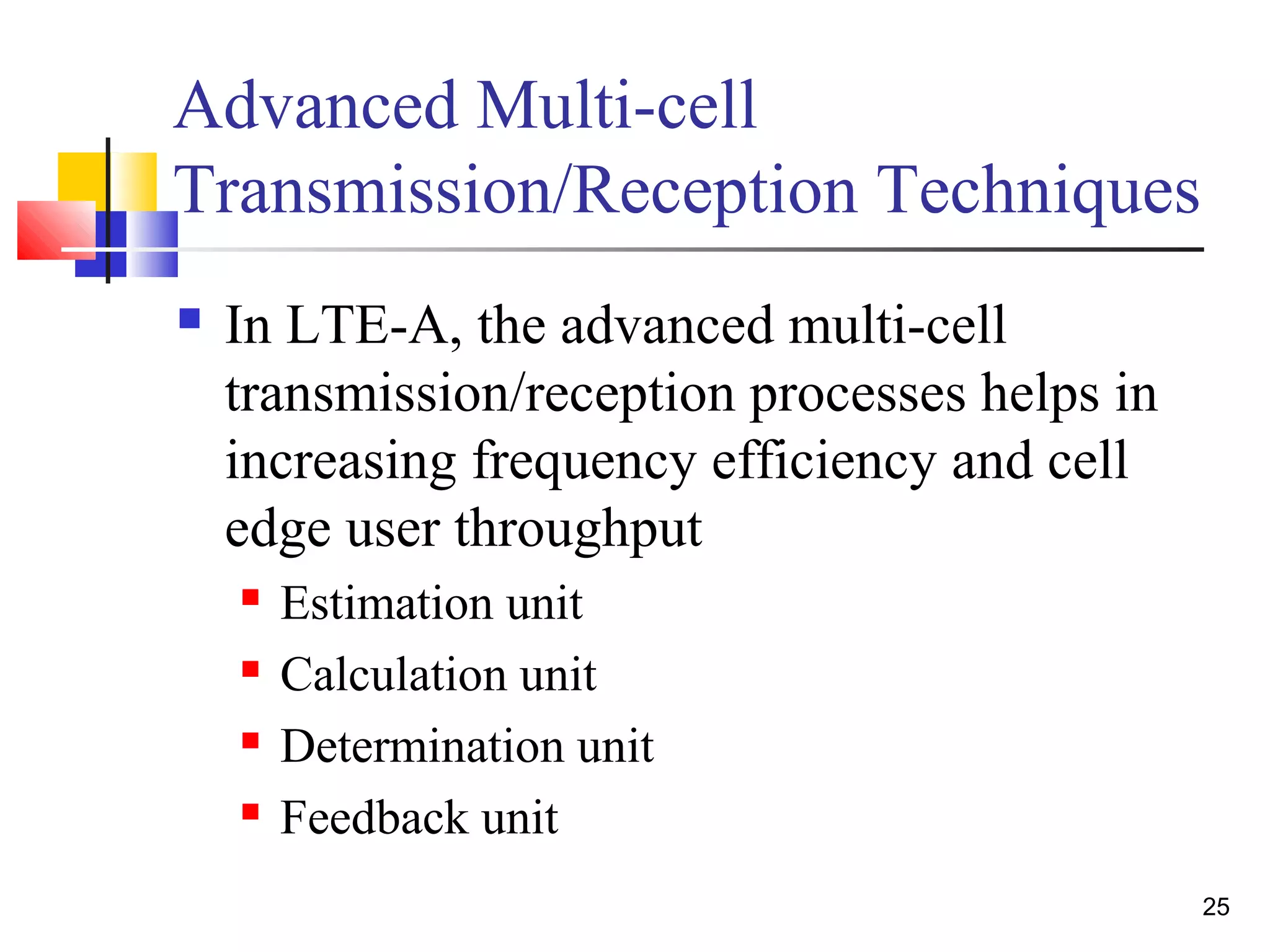25 
Advanced Multi-cell 
Transmission/Reception Techniques 
 In LTE-A, the advanced multi-cell 
transmission/reception processes helps in 
increasing frequency efficiency and cell 
edge user throughput 
 Estimation unit 
 Calculation unit 
 Determination unit 
 Feedback unit 
 