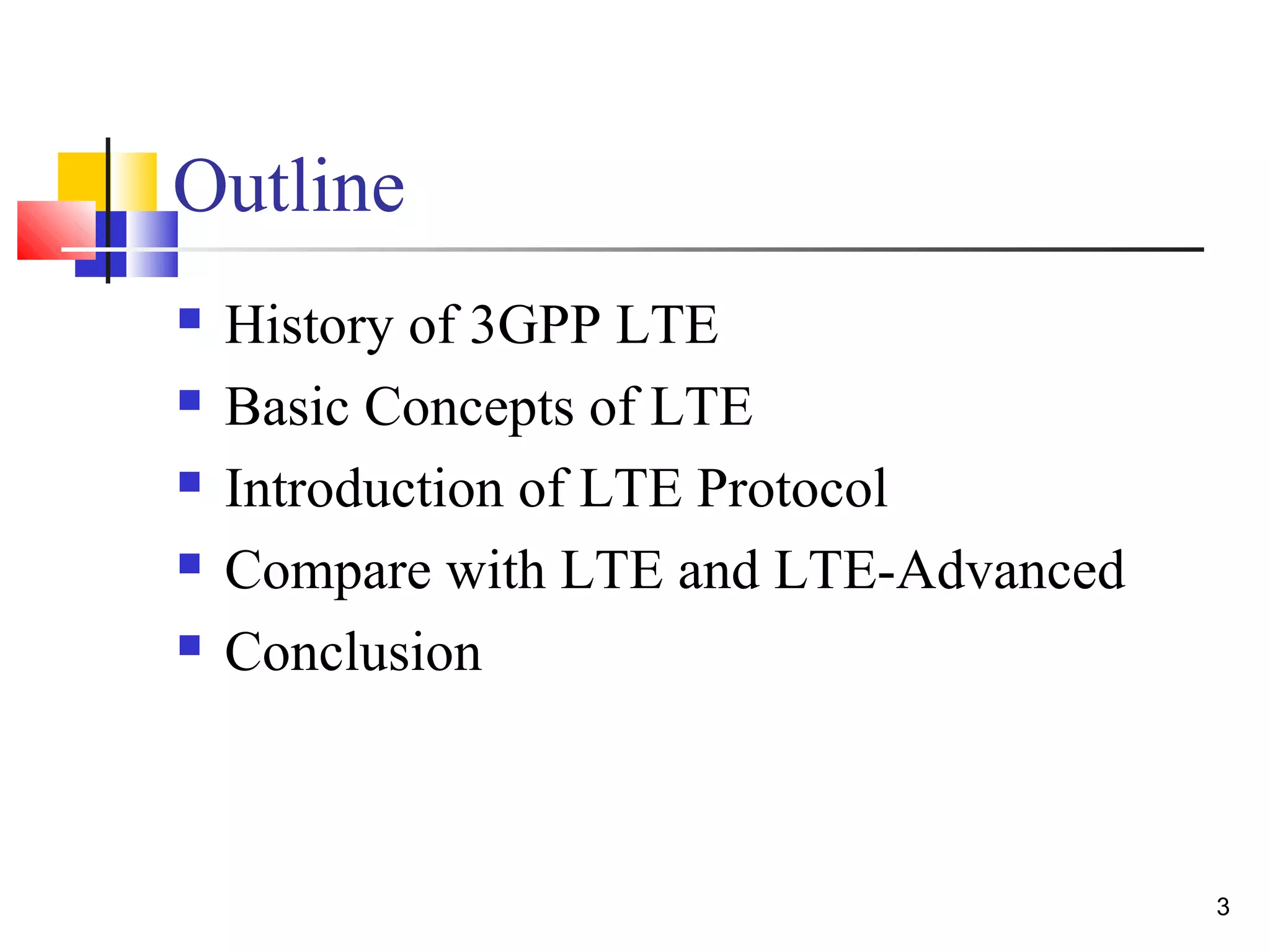 3 
Outline 
 History of 3GPP LTE 
 Basic Concepts of LTE 
 Introduction of LTE Protocol 
 Compare with LTE and LTE-Advanced 
 Conclusion 
 