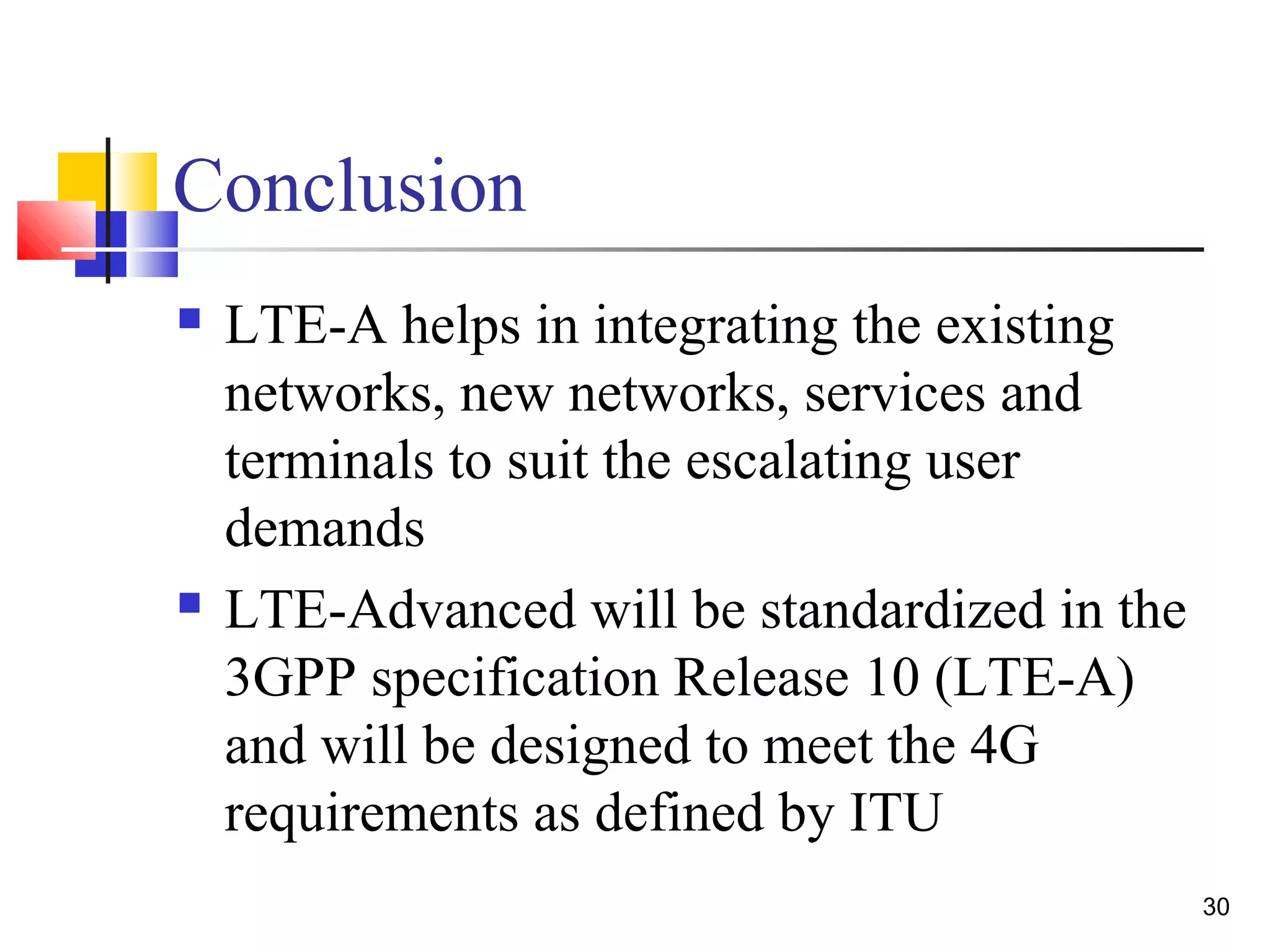 30 
Conclusion 
 LTE-A helps in integrating the existing 
networks, new networks, services and 
terminals to suit the escalating user 
demands 
 LTE-Advanced will be standardized in the 
3GPP specification Release 10 (LTE-A) 
and will be designed to meet the 4G 
requirements as defined by ITU 
 