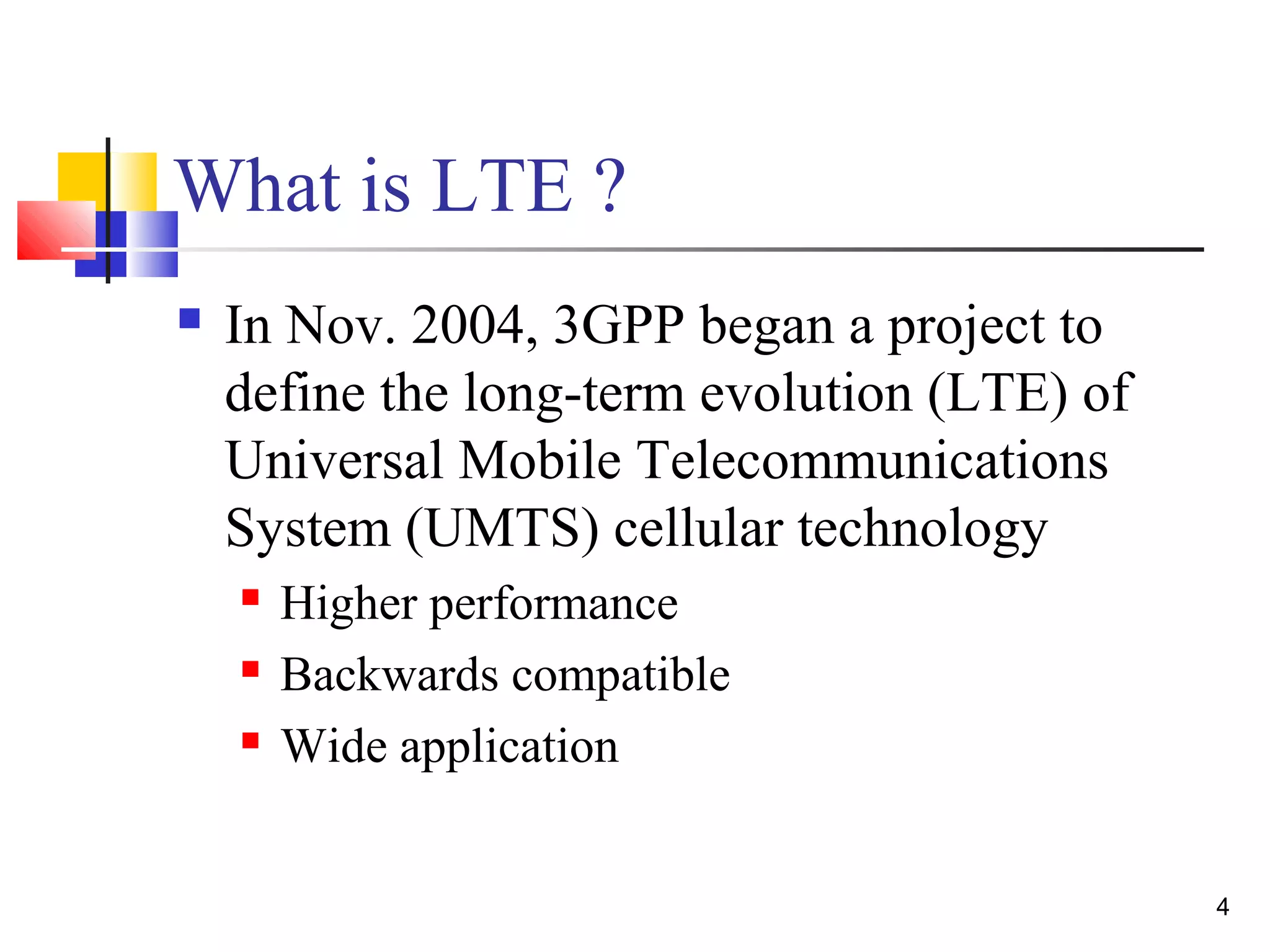 4 
What is LTE ? 
 In Nov. 2004, 3GPP began a project to 
define the long-term evolution (LTE) of 
Universal Mobile Telecommunications 
System (UMTS) cellular technology 
 Higher performance 
 Backwards compatible 
 Wide application 
 
