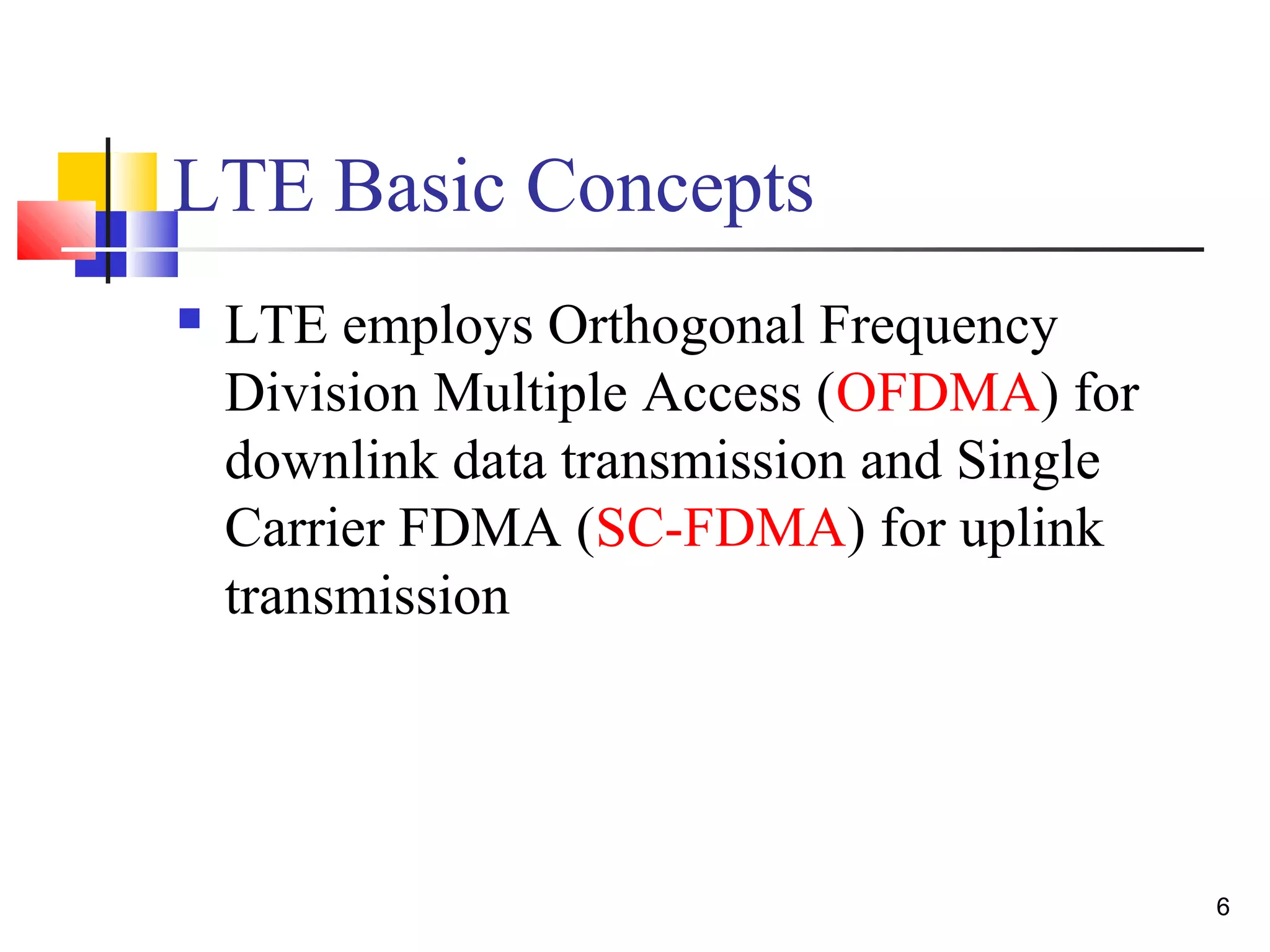 6 
LTE Basic Concepts 
 LTE employs Orthogonal Frequency 
Division Multiple Access (OFDMA) for 
downlink data transmission and Single 
Carrier FDMA (SC-FDMA) for uplink 
transmission 
 