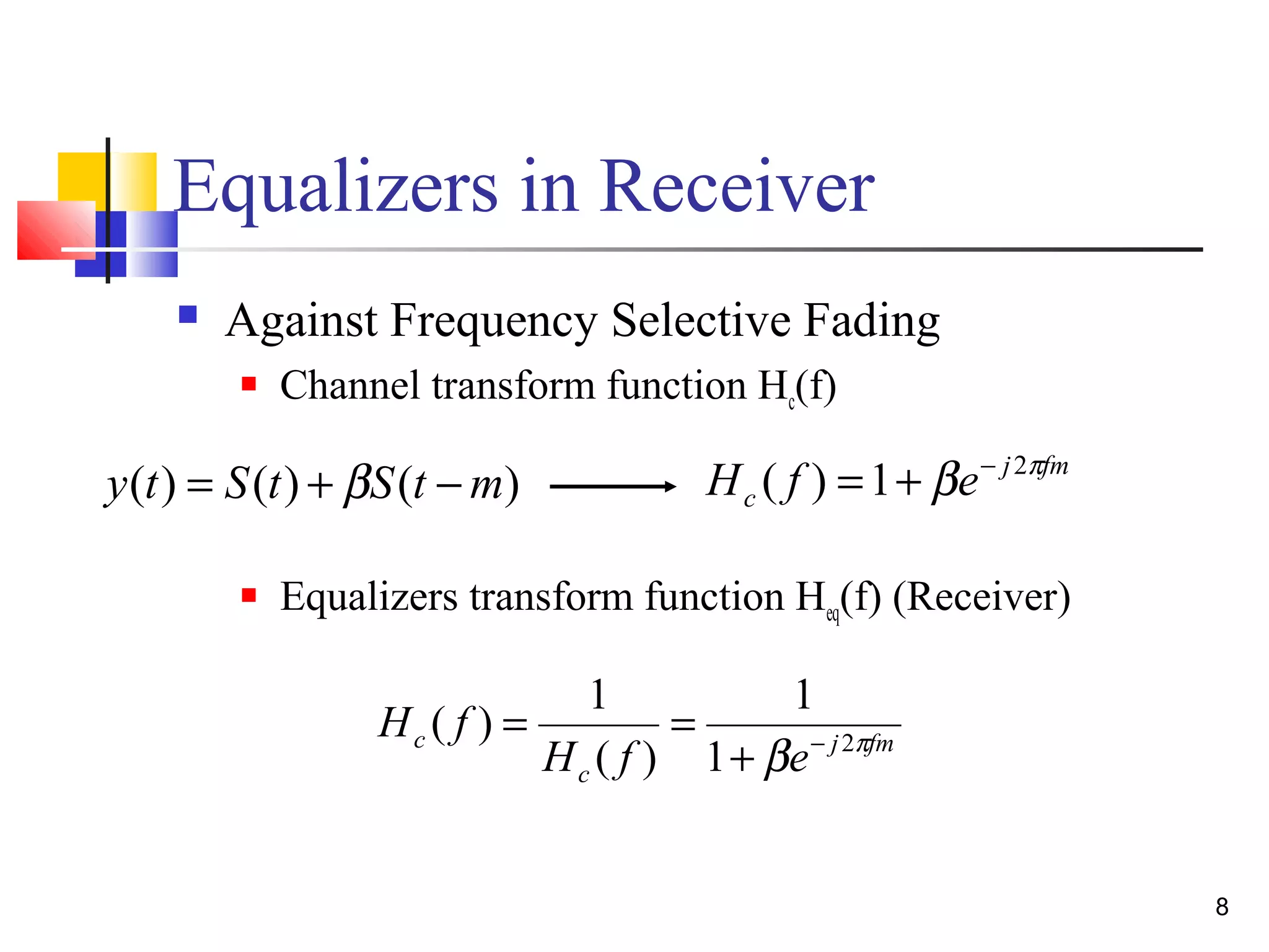 8 
Equalizers in Receiver 
 Against Frequency Selective Fading 
 Channel transform function Hc(f) 
j fm 
c H ( f ) =1+be- 2p 
 Equalizers transform function Heq(f) (Receiver) 
( ) 1 + - 
H f 1 b 2p 
j fm 
= = 
c H f e 
c 
1 
( ) 
y(t) = S(t) +bS(t -m) 
 