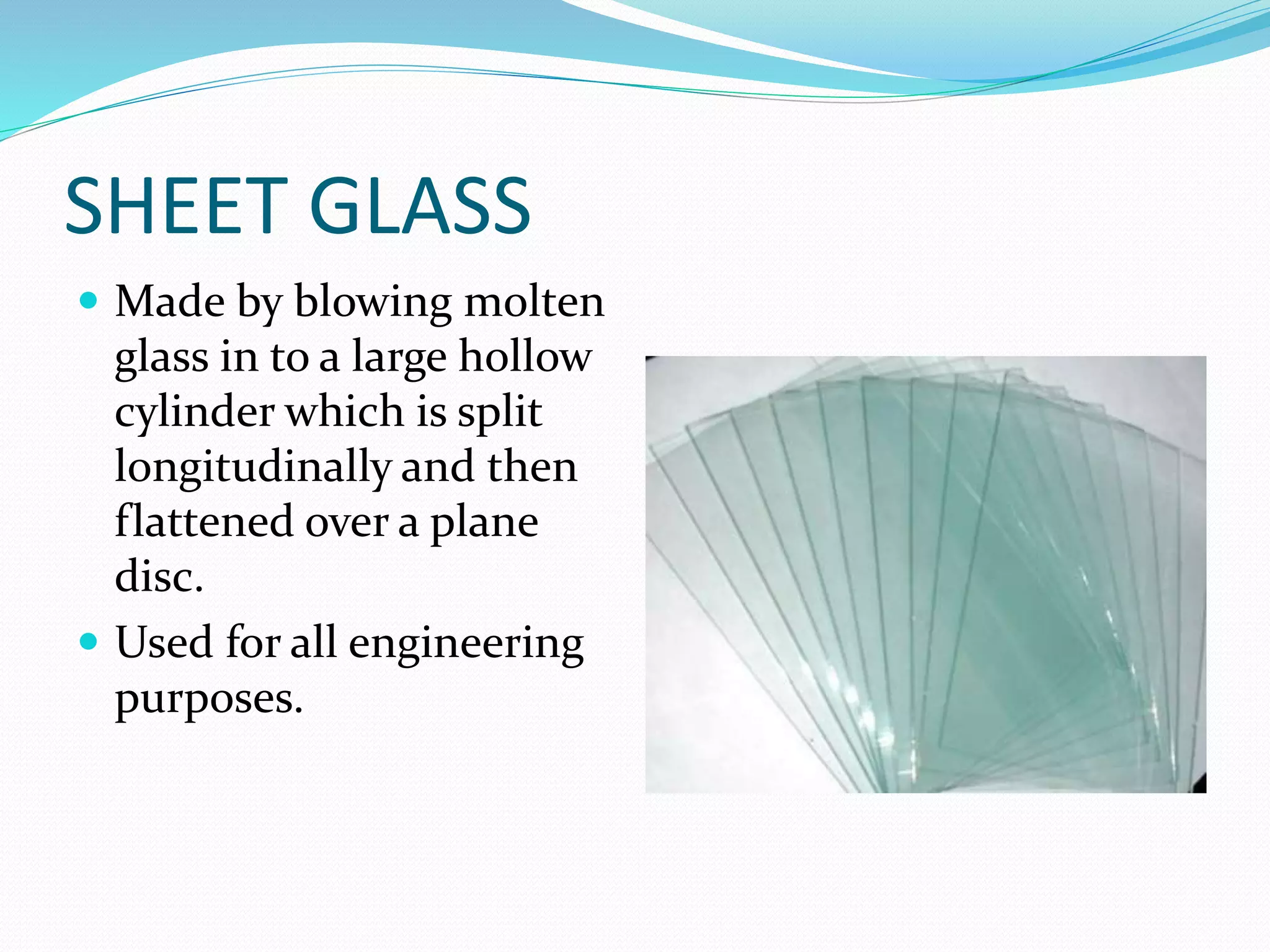 SHEET GLASS
 Made by blowing molten
glass in to a large hollow
cylinder which is split
longitudinally and then
flattened over a plane
disc.
 Used for all engineering
purposes.
 