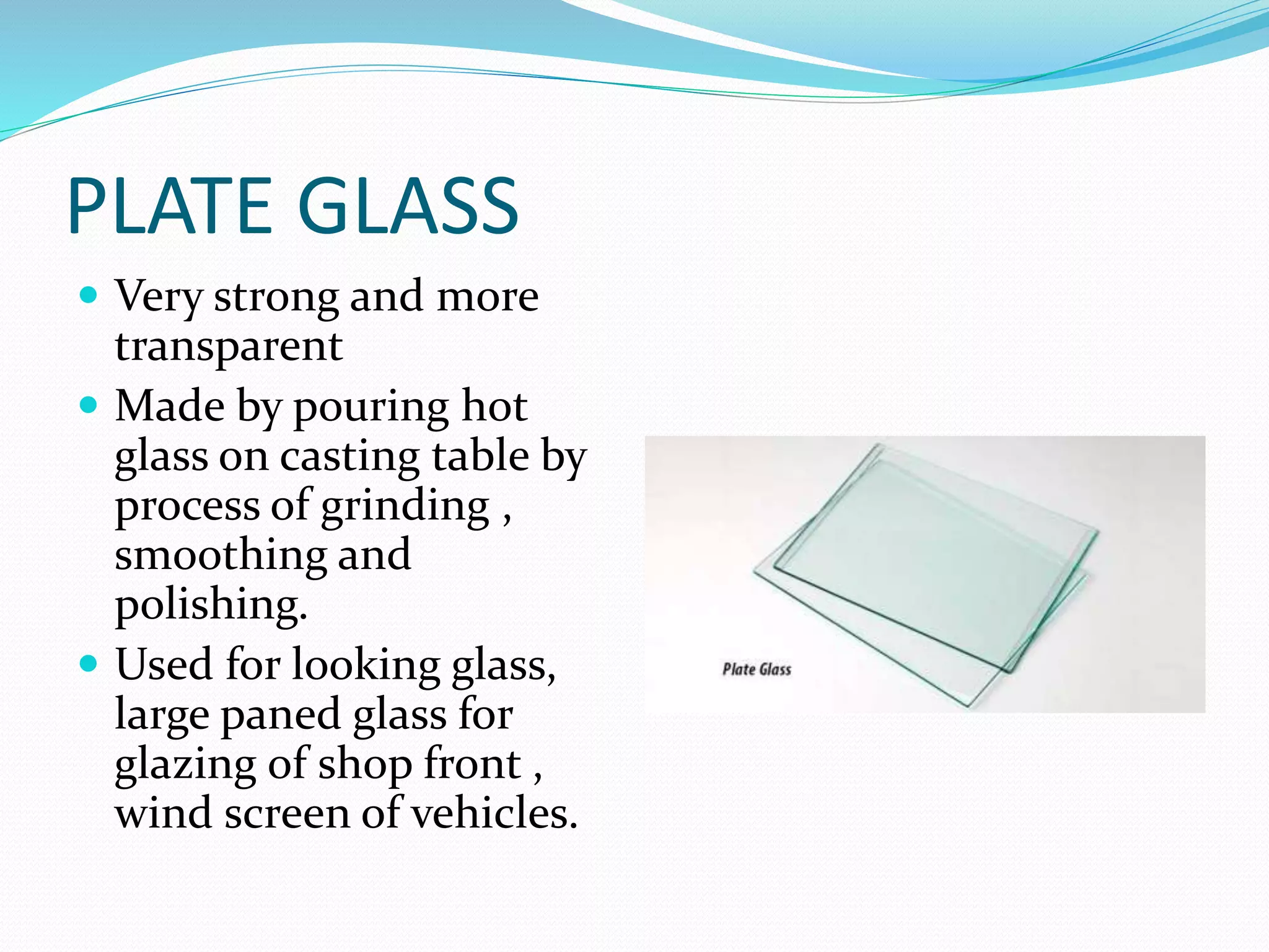 PLATE GLASS
 Very strong and more
transparent
 Made by pouring hot
glass on casting table by
process of grinding ,
smoothing and
polishing.
 Used for looking glass,
large paned glass for
glazing of shop front ,
wind screen of vehicles.
 
