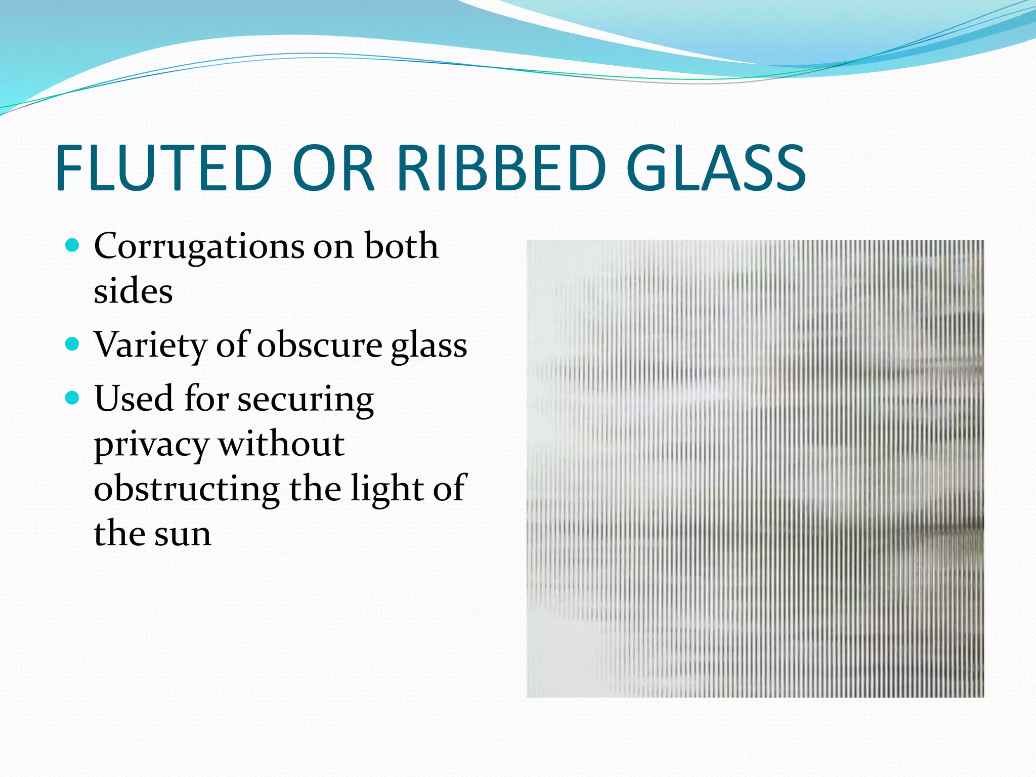 FLUTED OR RIBBED GLASS
 Corrugations on both
sides
 Variety of obscure glass
 Used for securing
privacy without
obstructing the light of
the sun
 